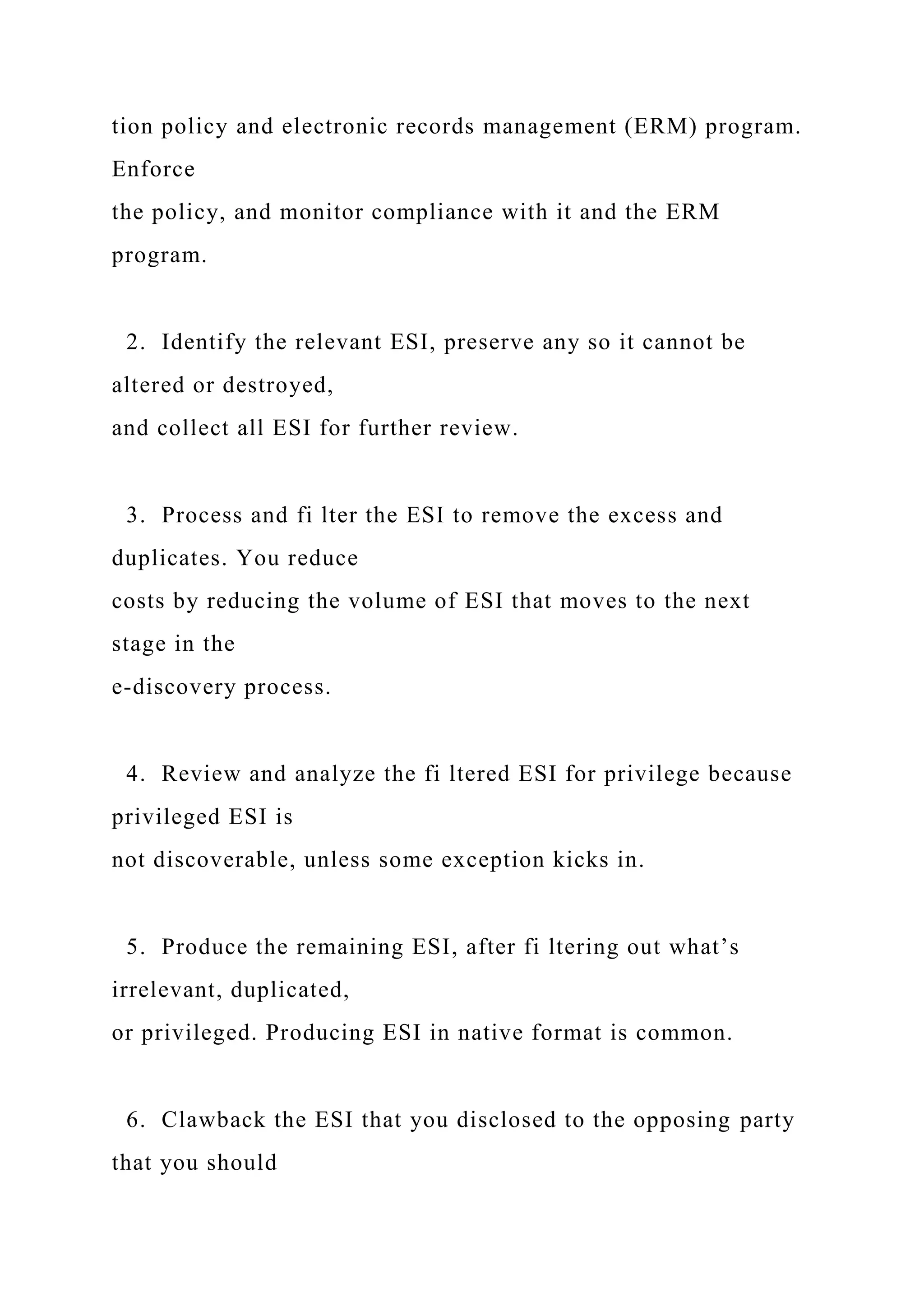 tion policy and electronic records management (ERM) program.
Enforce
the policy, and monitor compliance with it and the ERM
program.
2. Identify the relevant ESI, preserve any so it cannot be
altered or destroyed,
and collect all ESI for further review.
3. Process and fi lter the ESI to remove the excess and
duplicates. You reduce
costs by reducing the volume of ESI that moves to the next
stage in the
e-discovery process.
4. Review and analyze the fi ltered ESI for privilege because
privileged ESI is
not discoverable, unless some exception kicks in.
5. Produce the remaining ESI, after fi ltering out what’s
irrelevant, duplicated,
or privileged. Producing ESI in native format is common.
6. Clawback the ESI that you disclosed to the opposing party
that you should
 