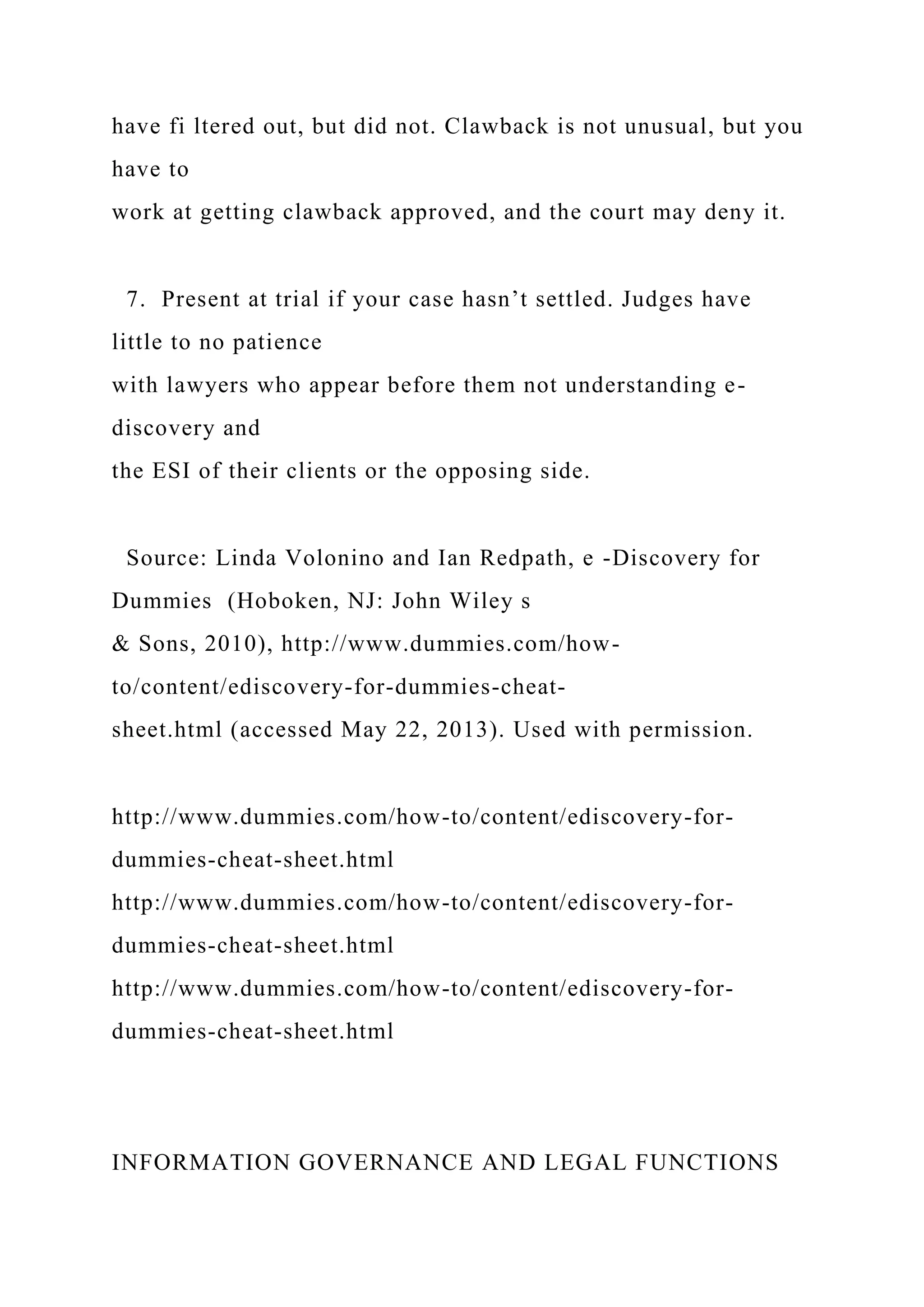 have fi ltered out, but did not. Clawback is not unusual, but you
have to
work at getting clawback approved, and the court may deny it.
7. Present at trial if your case hasn’t settled. Judges have
little to no patience
with lawyers who appear before them not understanding e-
discovery and
the ESI of their clients or the opposing side.
Source: Linda Volonino and Ian Redpath, e -Discovery for
Dummies (Hoboken, NJ: John Wiley s
& Sons, 2010), http://www.dummies.com/how-
to/content/ediscovery-for-dummies-cheat-
sheet.html (accessed May 22, 2013). Used with permission.
http://www.dummies.com/how-to/content/ediscovery-for-
dummies-cheat-sheet.html
http://www.dummies.com/how-to/content/ediscovery-for-
dummies-cheat-sheet.html
http://www.dummies.com/how-to/content/ediscovery-for-
dummies-cheat-sheet.html
INFORMATION GOVERNANCE AND LEGAL FUNCTIONS
 