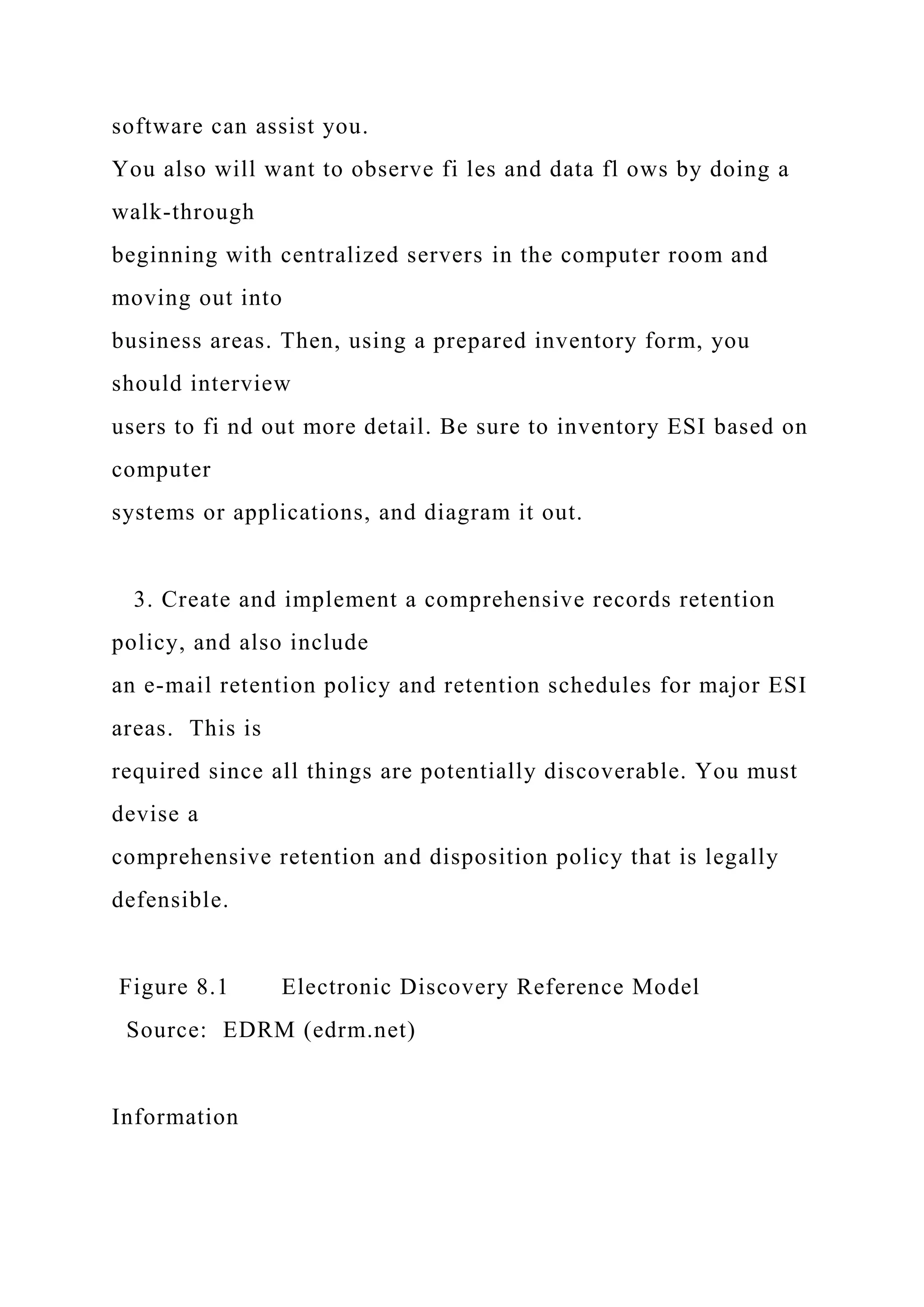 software can assist you.
You also will want to observe fi les and data fl ows by doing a
walk-through
beginning with centralized servers in the computer room and
moving out into
business areas. Then, using a prepared inventory form, you
should interview
users to fi nd out more detail. Be sure to inventory ESI based on
computer
systems or applications, and diagram it out.
3. Create and implement a comprehensive records retention
policy, and also include
an e-mail retention policy and retention schedules for major ESI
areas. This is
required since all things are potentially discoverable. You must
devise a
comprehensive retention and disposition policy that is legally
defensible.
Figure 8.1 Electronic Discovery Reference Model
Source: EDRM (edrm.net)
Information
 