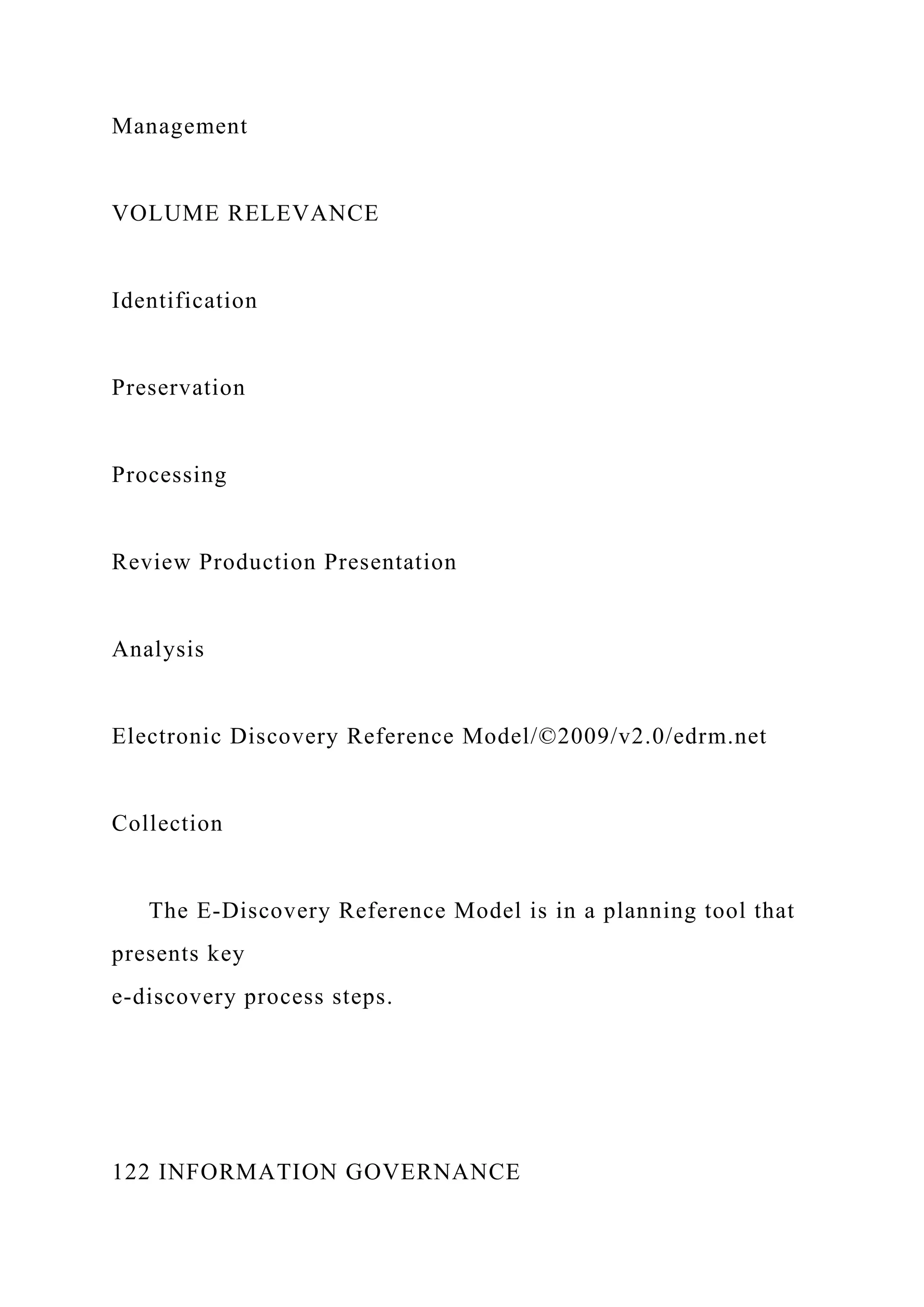 Management
VOLUME RELEVANCE
Identification
Preservation
Processing
Review Production Presentation
Analysis
Electronic Discovery Reference Model/©2009/v2.0/edrm.net
Collection
The E-Discovery Reference Model is in a planning tool that
presents key
e-discovery process steps.
122 INFORMATION GOVERNANCE
 