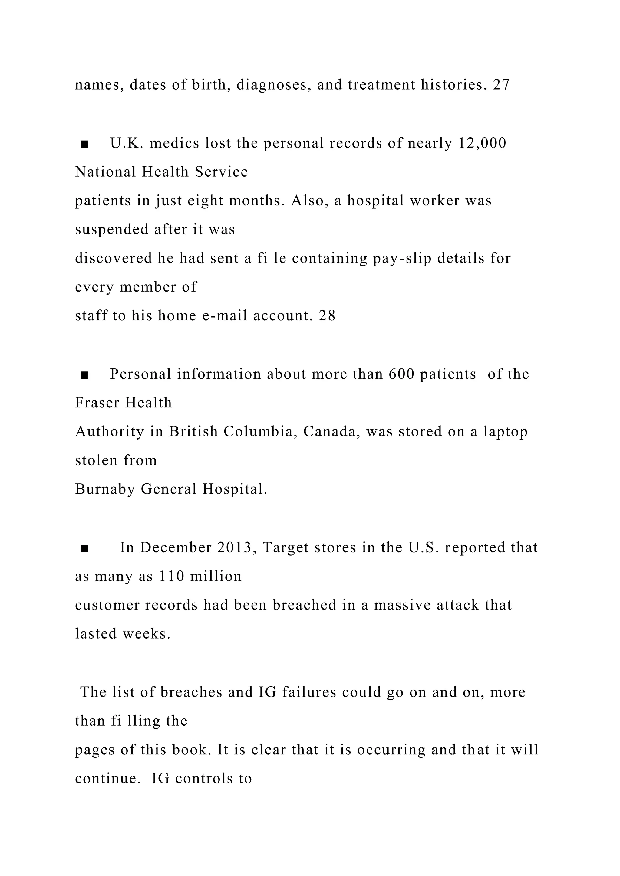 names, dates of birth, diagnoses, and treatment histories. 27
■ U.K. medics lost the personal records of nearly 12,000
National Health Service
patients in just eight months. Also, a hospital worker was
suspended after it was
discovered he had sent a fi le containing pay-slip details for
every member of
staff to his home e-mail account. 28
■ Personal information about more than 600 patients of the
Fraser Health
Authority in British Columbia, Canada, was stored on a laptop
stolen from
Burnaby General Hospital.
■ In December 2013, Target stores in the U.S. reported that
as many as 110 million
customer records had been breached in a massive attack that
lasted weeks.
The list of breaches and IG failures could go on and on, more
than fi lling the
pages of this book. It is clear that it is occurring and that it will
continue. IG controls to
 