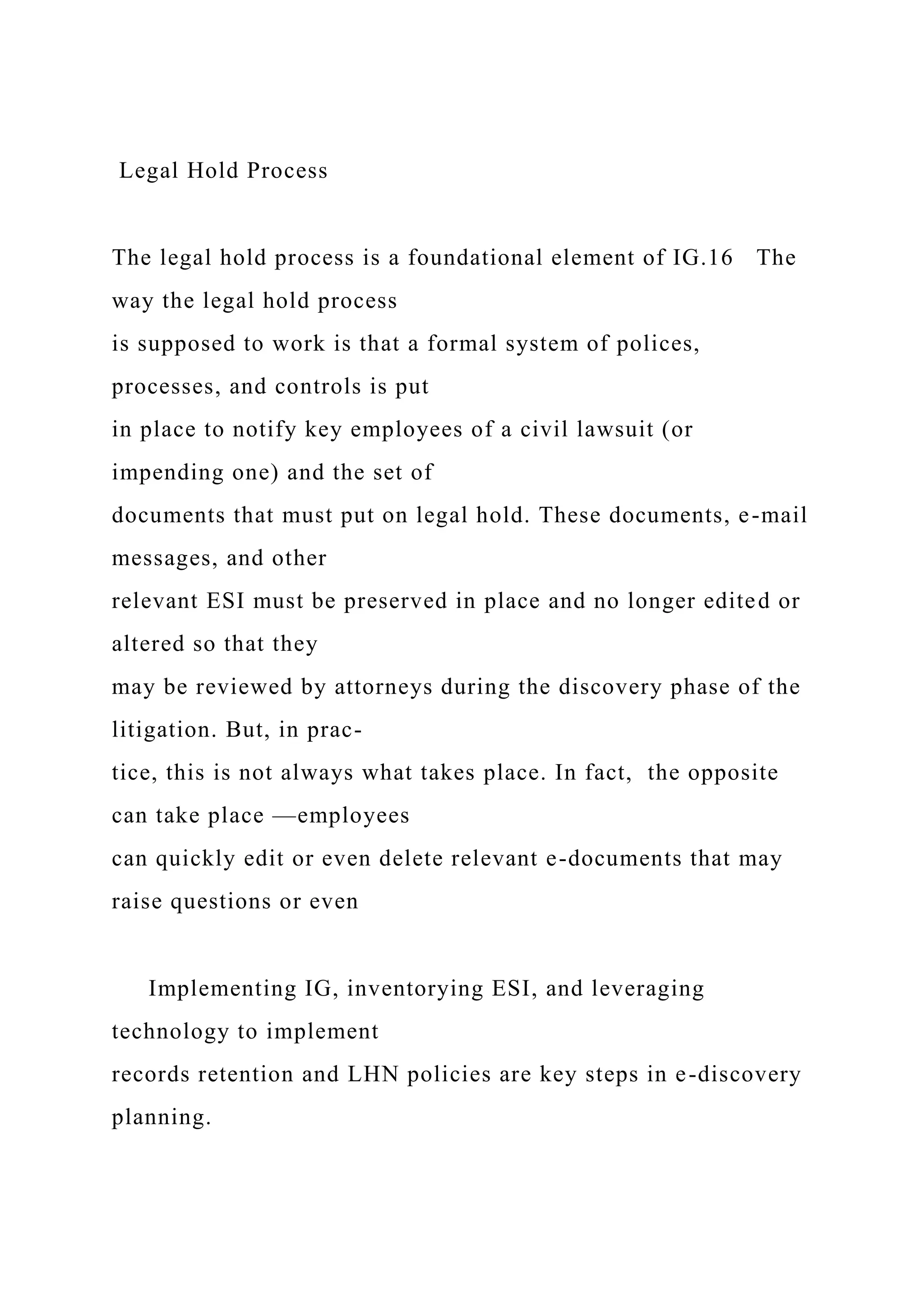 Legal Hold Process
The legal hold process is a foundational element of IG.16 The
way the legal hold process
is supposed to work is that a formal system of polices,
processes, and controls is put
in place to notify key employees of a civil lawsuit (or
impending one) and the set of
documents that must put on legal hold. These documents, e-mail
messages, and other
relevant ESI must be preserved in place and no longer edited or
altered so that they
may be reviewed by attorneys during the discovery phase of the
litigation. But, in prac-
tice, this is not always what takes place. In fact, the opposite
can take place —employees
can quickly edit or even delete relevant e-documents that may
raise questions or even
Implementing IG, inventorying ESI, and leveraging
technology to implement
records retention and LHN policies are key steps in e-discovery
planning.
 