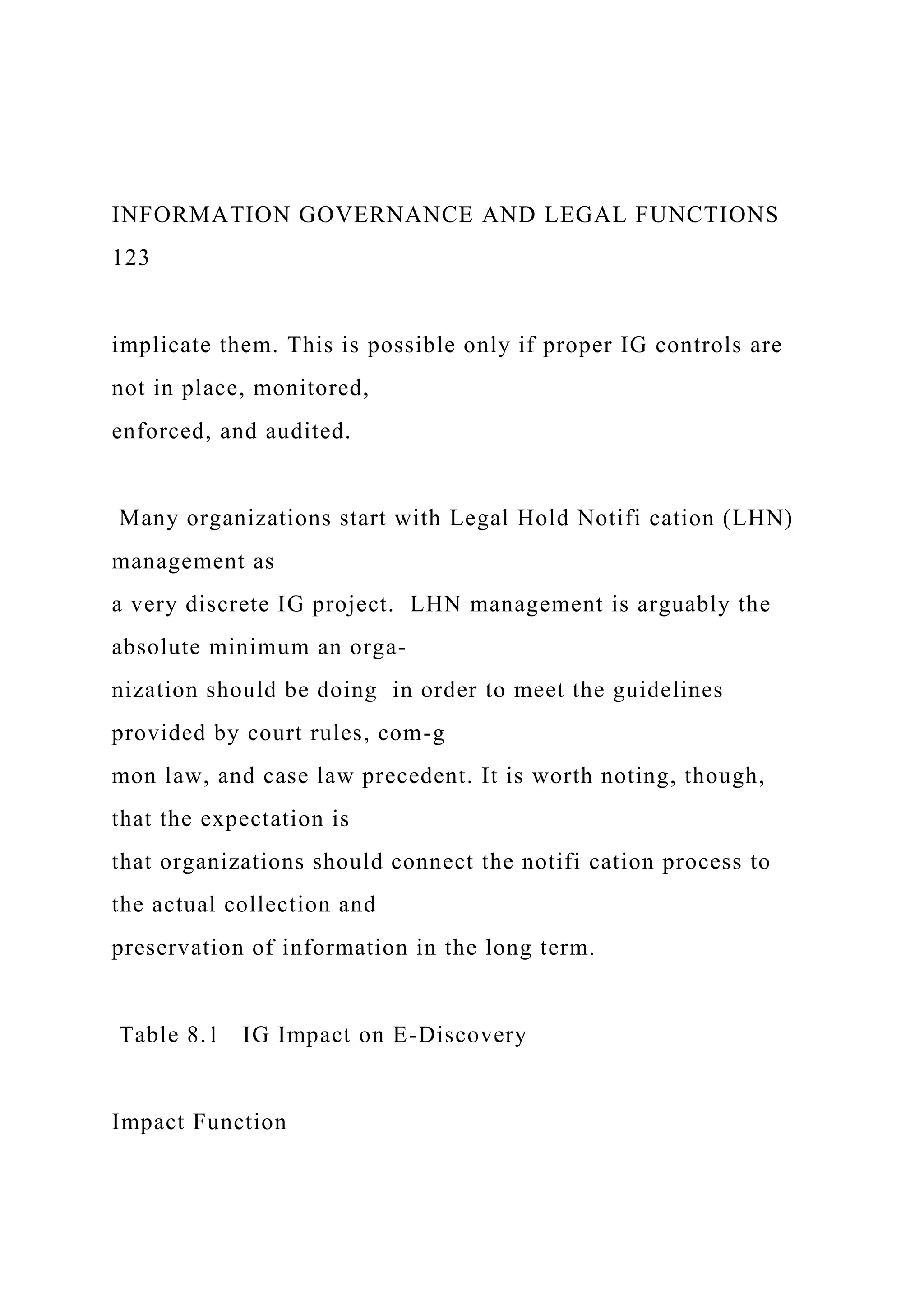 INFORMATION GOVERNANCE AND LEGAL FUNCTIONS
123
implicate them. This is possible only if proper IG controls are
not in place, monitored,
enforced, and audited.
Many organizations start with Legal Hold Notifi cation (LHN)
management as
a very discrete IG project. LHN management is arguably the
absolute minimum an orga-
nization should be doing in order to meet the guidelines
provided by court rules, com-g
mon law, and case law precedent. It is worth noting, though,
that the expectation is
that organizations should connect the notifi cation process to
the actual collection and
preservation of information in the long term.
Table 8.1 IG Impact on E-Discovery
Impact Function
 