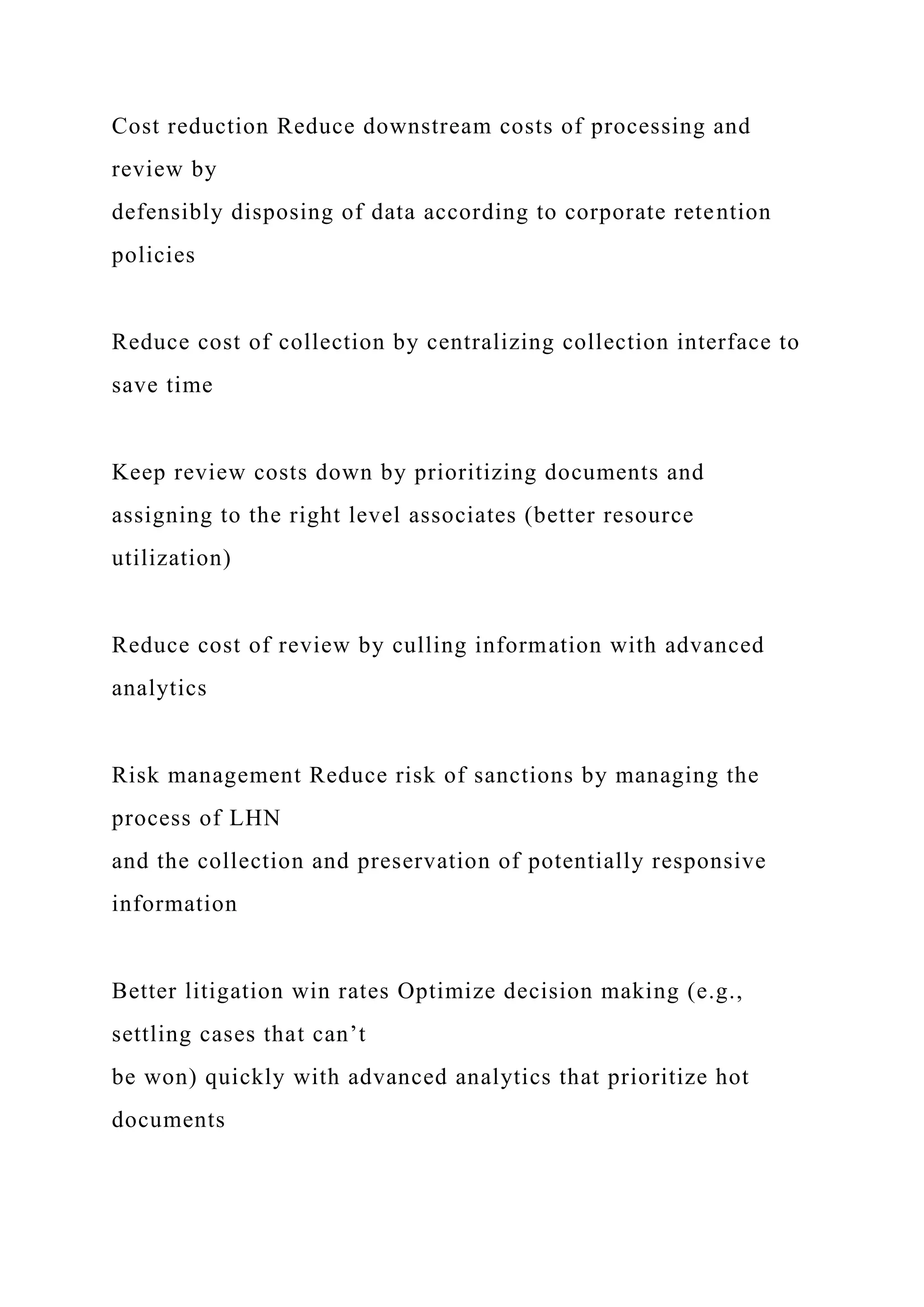 Cost reduction Reduce downstream costs of processing and
review by
defensibly disposing of data according to corporate retention
policies
Reduce cost of collection by centralizing collection interface to
save time
Keep review costs down by prioritizing documents and
assigning to the right level associates (better resource
utilization)
Reduce cost of review by culling information with advanced
analytics
Risk management Reduce risk of sanctions by managing the
process of LHN
and the collection and preservation of potentially responsive
information
Better litigation win rates Optimize decision making (e.g.,
settling cases that can’t
be won) quickly with advanced analytics that prioritize hot
documents
 