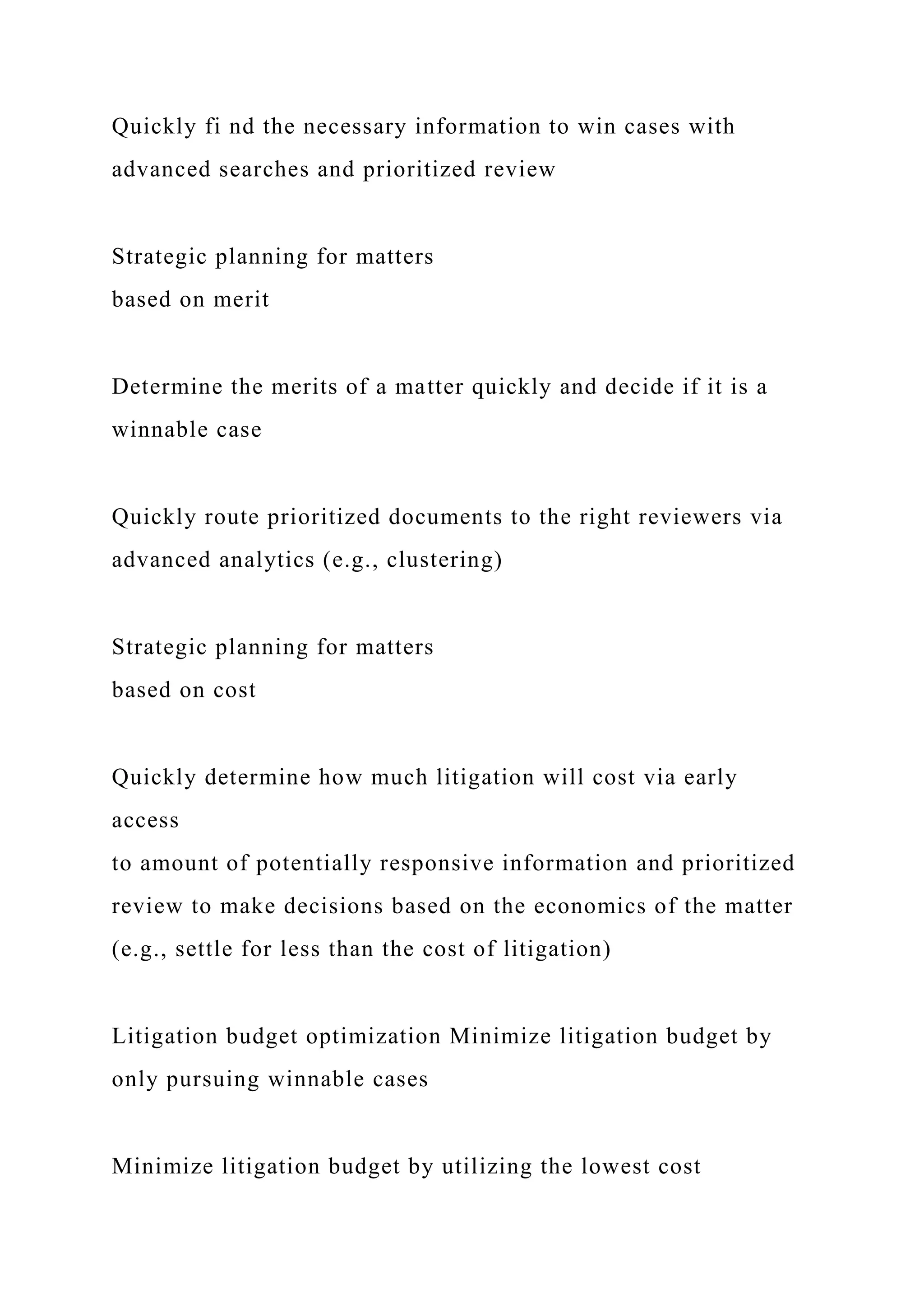 Quickly fi nd the necessary information to win cases with
advanced searches and prioritized review
Strategic planning for matters
based on merit
Determine the merits of a matter quickly and decide if it is a
winnable case
Quickly route prioritized documents to the right reviewers via
advanced analytics (e.g., clustering)
Strategic planning for matters
based on cost
Quickly determine how much litigation will cost via early
access
to amount of potentially responsive information and prioritized
review to make decisions based on the economics of the matter
(e.g., settle for less than the cost of litigation)
Litigation budget optimization Minimize litigation budget by
only pursuing winnable cases
Minimize litigation budget by utilizing the lowest cost
 
