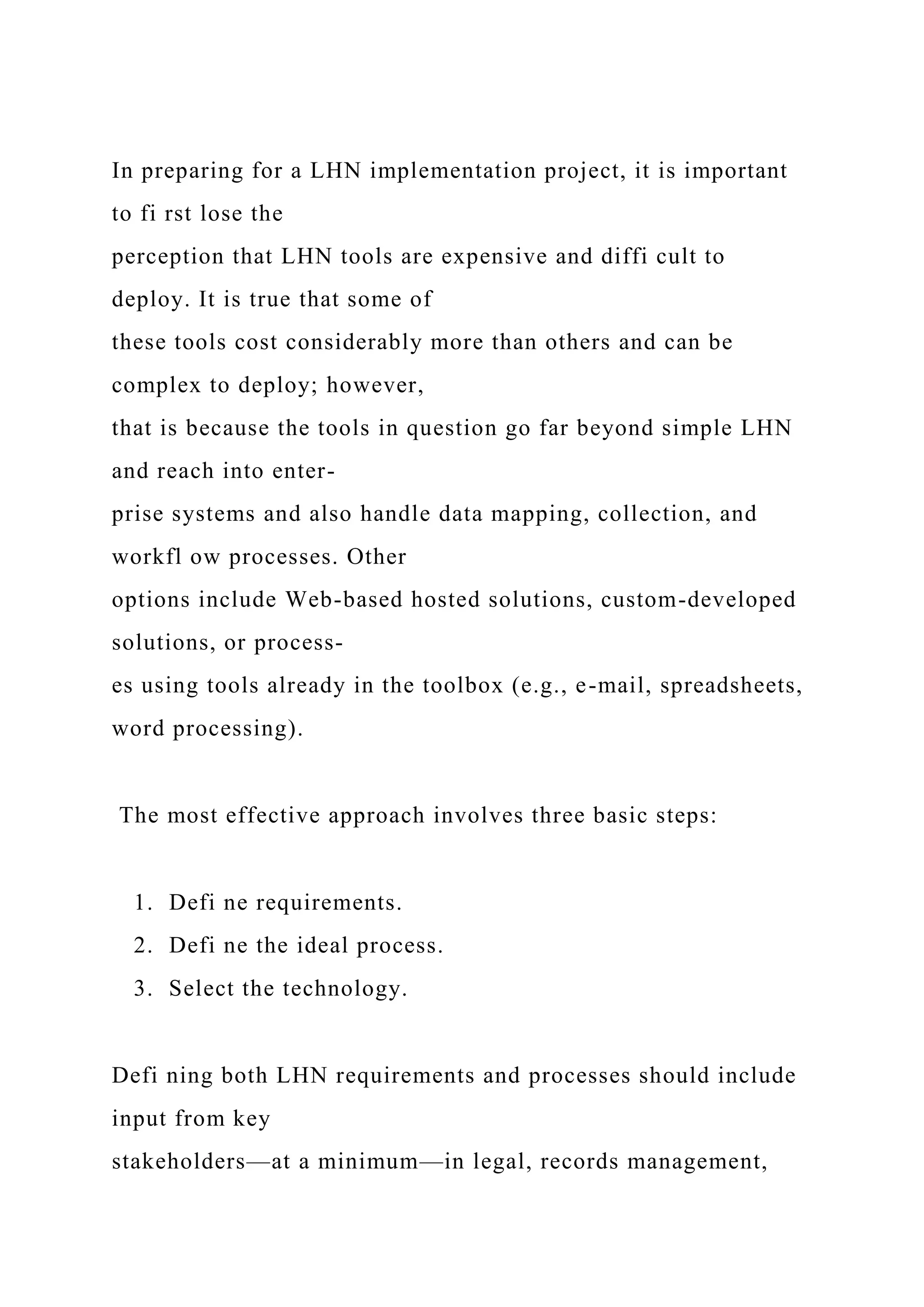 In preparing for a LHN implementation project, it is important
to fi rst lose the
perception that LHN tools are expensive and diffi cult to
deploy. It is true that some of
these tools cost considerably more than others and can be
complex to deploy; however,
that is because the tools in question go far beyond simple LHN
and reach into enter-
prise systems and also handle data mapping, collection, and
workfl ow processes. Other
options include Web-based hosted solutions, custom-developed
solutions, or process-
es using tools already in the toolbox (e.g., e-mail, spreadsheets,
word processing).
The most effective approach involves three basic steps:
1. Defi ne requirements.
2. Defi ne the ideal process.
3. Select the technology.
Defi ning both LHN requirements and processes should include
input from key
stakeholders—at a minimum—in legal, records management,
 