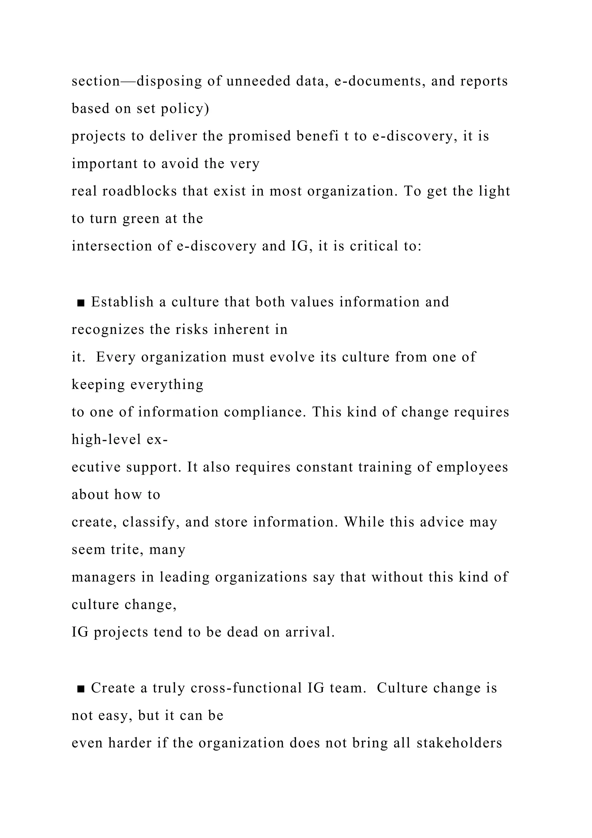 section—disposing of unneeded data, e-documents, and reports
based on set policy)
projects to deliver the promised benefi t to e-discovery, it is
important to avoid the very
real roadblocks that exist in most organization. To get the light
to turn green at the
intersection of e-discovery and IG, it is critical to:
■ Establish a culture that both values information and
recognizes the risks inherent in
it. Every organization must evolve its culture from one of
keeping everything
to one of information compliance. This kind of change requires
high-level ex-
ecutive support. It also requires constant training of employees
about how to
create, classify, and store information. While this advice may
seem trite, many
managers in leading organizations say that without this kind of
culture change,
IG projects tend to be dead on arrival.
■ Create a truly cross-functional IG team. Culture change is
not easy, but it can be
even harder if the organization does not bring all stakeholders
 