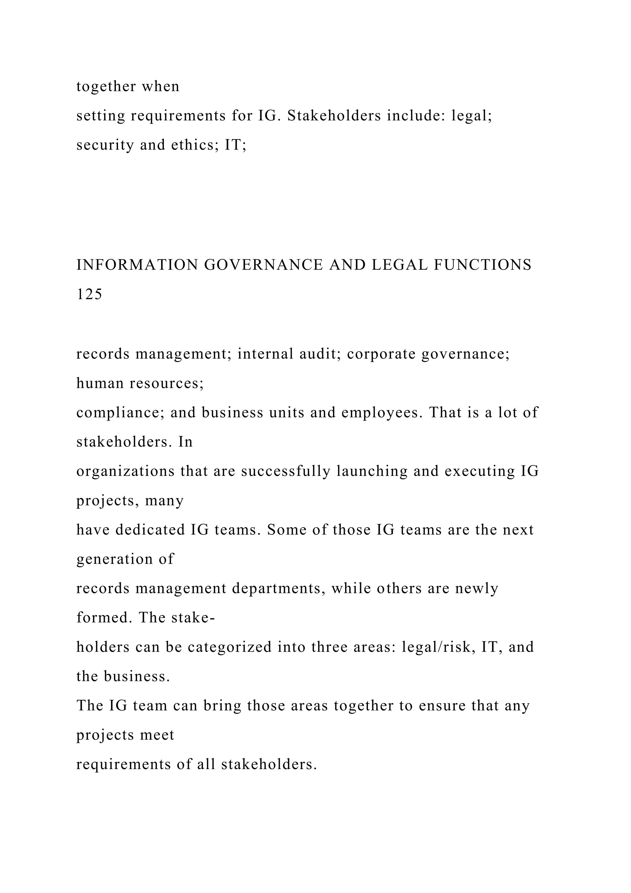 together when
setting requirements for IG. Stakeholders include: legal;
security and ethics; IT;
INFORMATION GOVERNANCE AND LEGAL FUNCTIONS
125
records management; internal audit; corporate governance;
human resources;
compliance; and business units and employees. That is a lot of
stakeholders. In
organizations that are successfully launching and executing IG
projects, many
have dedicated IG teams. Some of those IG teams are the next
generation of
records management departments, while others are newly
formed. The stake-
holders can be categorized into three areas: legal/risk, IT, and
the business.
The IG team can bring those areas together to ensure that any
projects meet
requirements of all stakeholders.
 