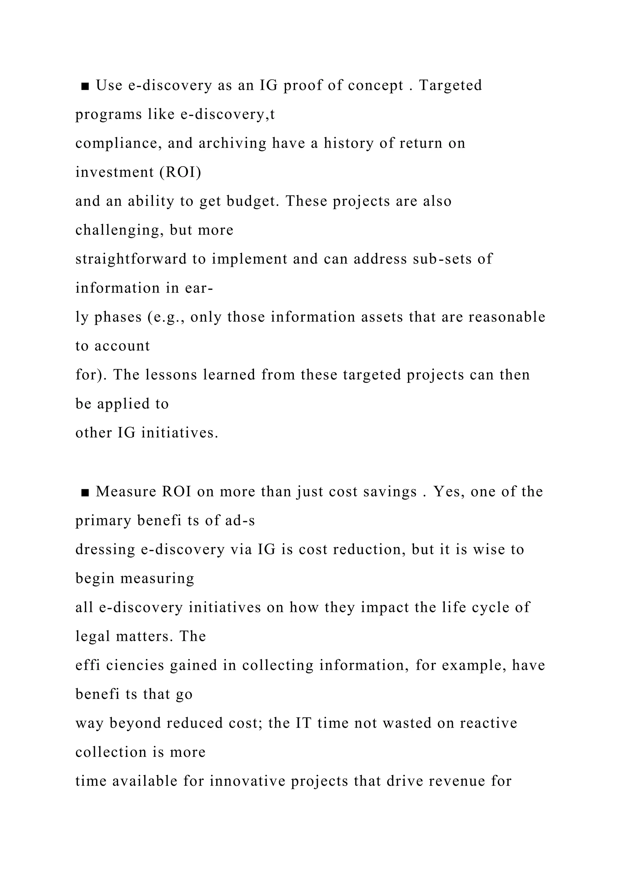 ■ Use e-discovery as an IG proof of concept . Targeted
programs like e-discovery,t
compliance, and archiving have a history of return on
investment (ROI)
and an ability to get budget. These projects are also
challenging, but more
straightforward to implement and can address sub-sets of
information in ear-
ly phases (e.g., only those information assets that are reasonable
to account
for). The lessons learned from these targeted projects can then
be applied to
other IG initiatives.
■ Measure ROI on more than just cost savings . Yes, one of the
primary benefi ts of ad-s
dressing e-discovery via IG is cost reduction, but it is wise to
begin measuring
all e-discovery initiatives on how they impact the life cycle of
legal matters. The
effi ciencies gained in collecting information, for example, have
benefi ts that go
way beyond reduced cost; the IT time not wasted on reactive
collection is more
time available for innovative projects that drive revenue for
 