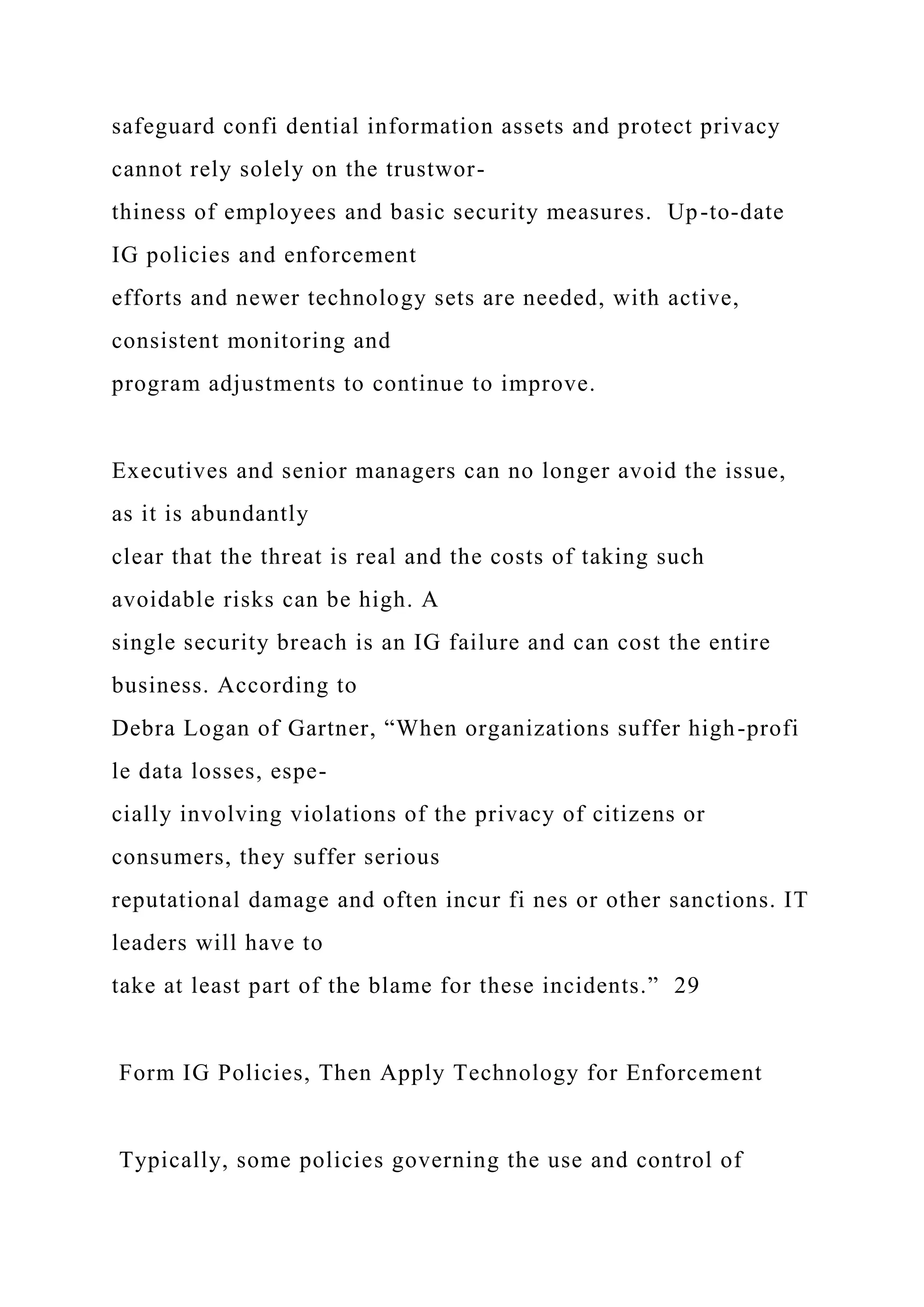 safeguard confi dential information assets and protect privacy
cannot rely solely on the trustwor-
thiness of employees and basic security measures. Up-to-date
IG policies and enforcement
efforts and newer technology sets are needed, with active,
consistent monitoring and
program adjustments to continue to improve.
Executives and senior managers can no longer avoid the issue,
as it is abundantly
clear that the threat is real and the costs of taking such
avoidable risks can be high. A
single security breach is an IG failure and can cost the entire
business. According to
Debra Logan of Gartner, “When organizations suffer high-profi
le data losses, espe-
cially involving violations of the privacy of citizens or
consumers, they suffer serious
reputational damage and often incur fi nes or other sanctions. IT
leaders will have to
take at least part of the blame for these incidents.” 29
Form IG Policies, Then Apply Technology for Enforcement
Typically, some policies governing the use and control of
 