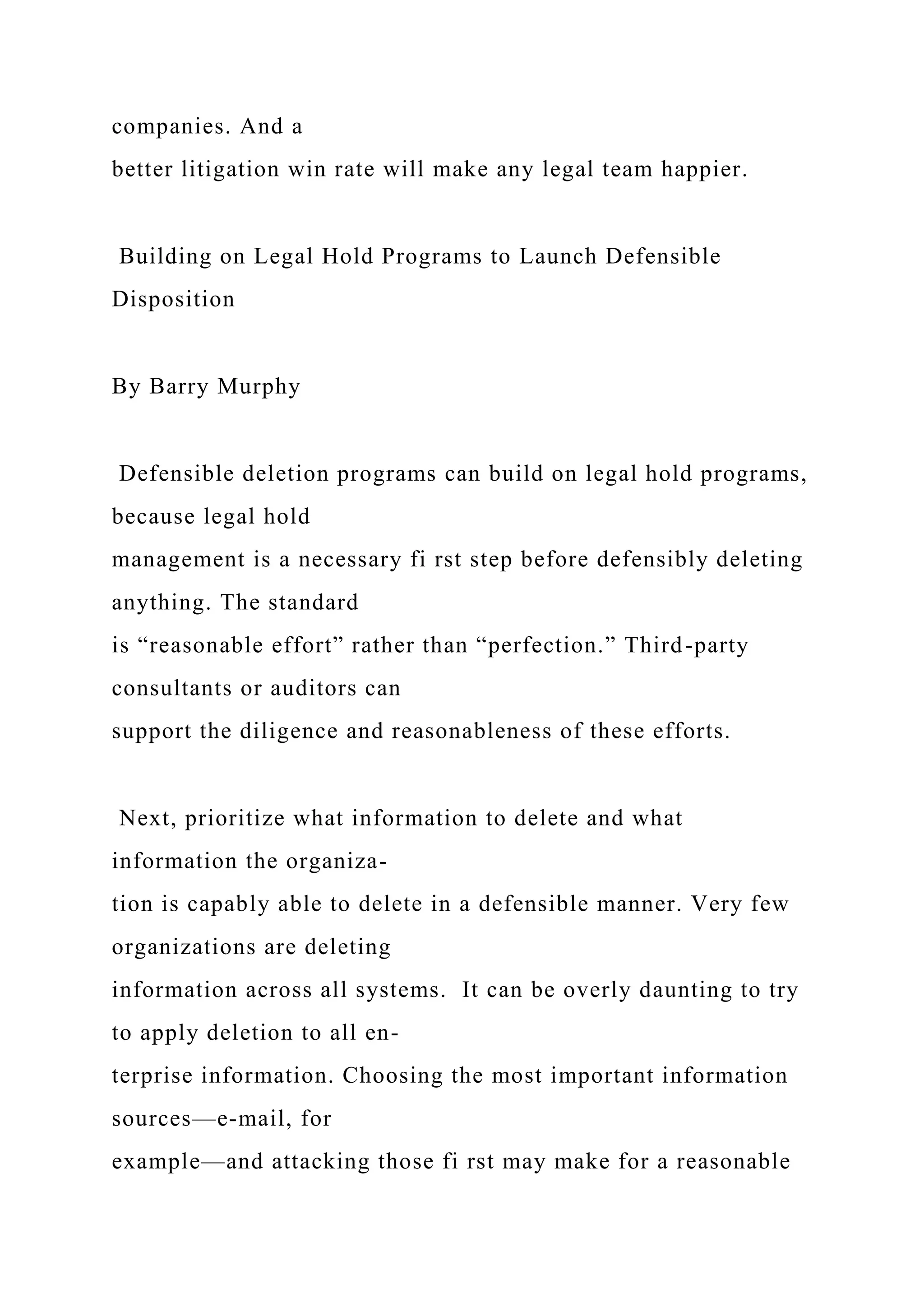 companies. And a
better litigation win rate will make any legal team happier.
Building on Legal Hold Programs to Launch Defensible
Disposition
By Barry Murphy
Defensible deletion programs can build on legal hold programs,
because legal hold
management is a necessary fi rst step before defensibly deleting
anything. The standard
is “reasonable effort” rather than “perfection.” Third-party
consultants or auditors can
support the diligence and reasonableness of these efforts.
Next, prioritize what information to delete and what
information the organiza-
tion is capably able to delete in a defensible manner. Very few
organizations are deleting
information across all systems. It can be overly daunting to try
to apply deletion to all en-
terprise information. Choosing the most important information
sources—e-mail, for
example—and attacking those fi rst may make for a reasonable
 