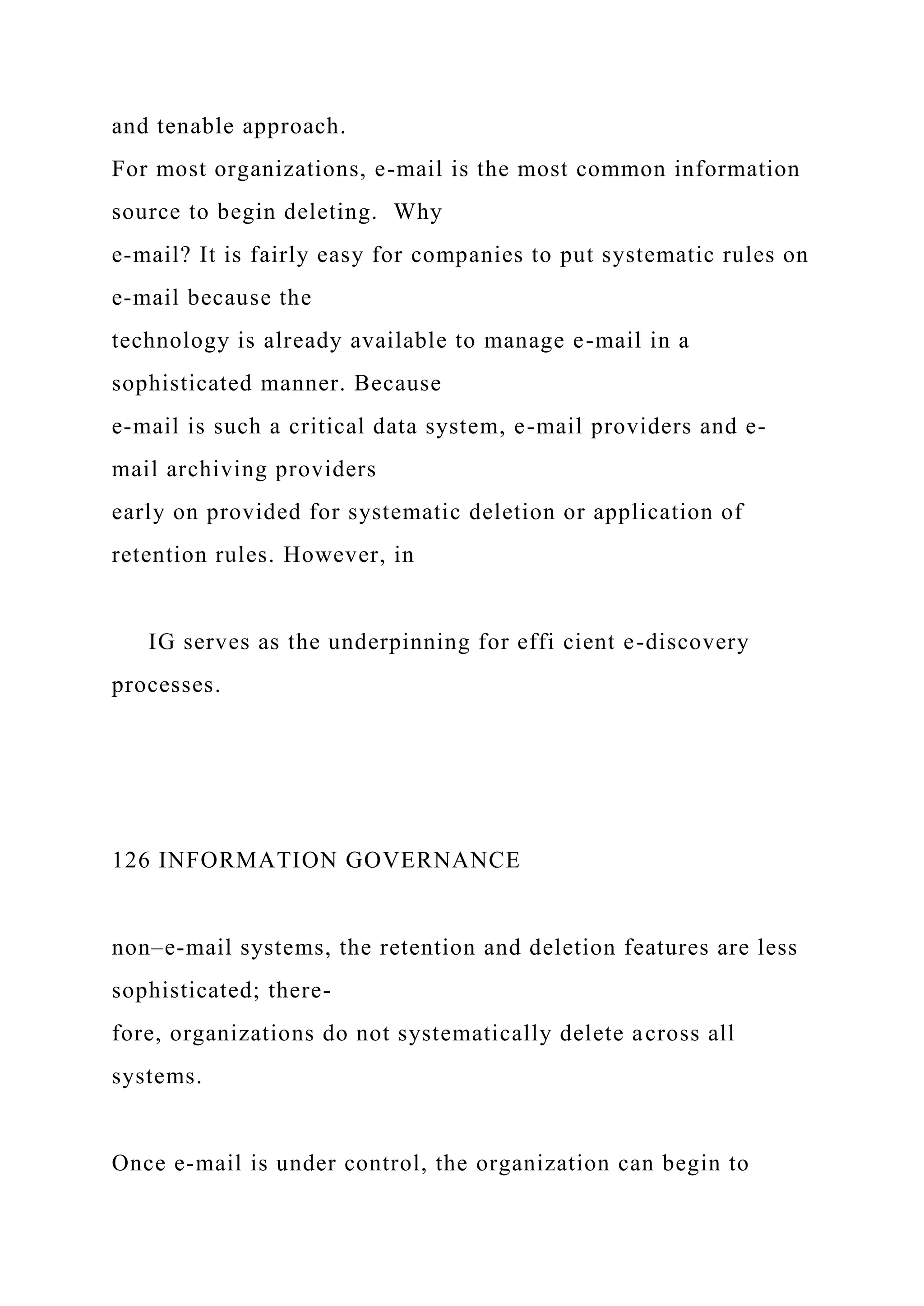 and tenable approach.
For most organizations, e-mail is the most common information
source to begin deleting. Why
e-mail? It is fairly easy for companies to put systematic rules on
e-mail because the
technology is already available to manage e-mail in a
sophisticated manner. Because
e-mail is such a critical data system, e-mail providers and e-
mail archiving providers
early on provided for systematic deletion or application of
retention rules. However, in
IG serves as the underpinning for effi cient e-discovery
processes.
126 INFORMATION GOVERNANCE
non–e-mail systems, the retention and deletion features are less
sophisticated; there-
fore, organizations do not systematically delete across all
systems.
Once e-mail is under control, the organization can begin to
 