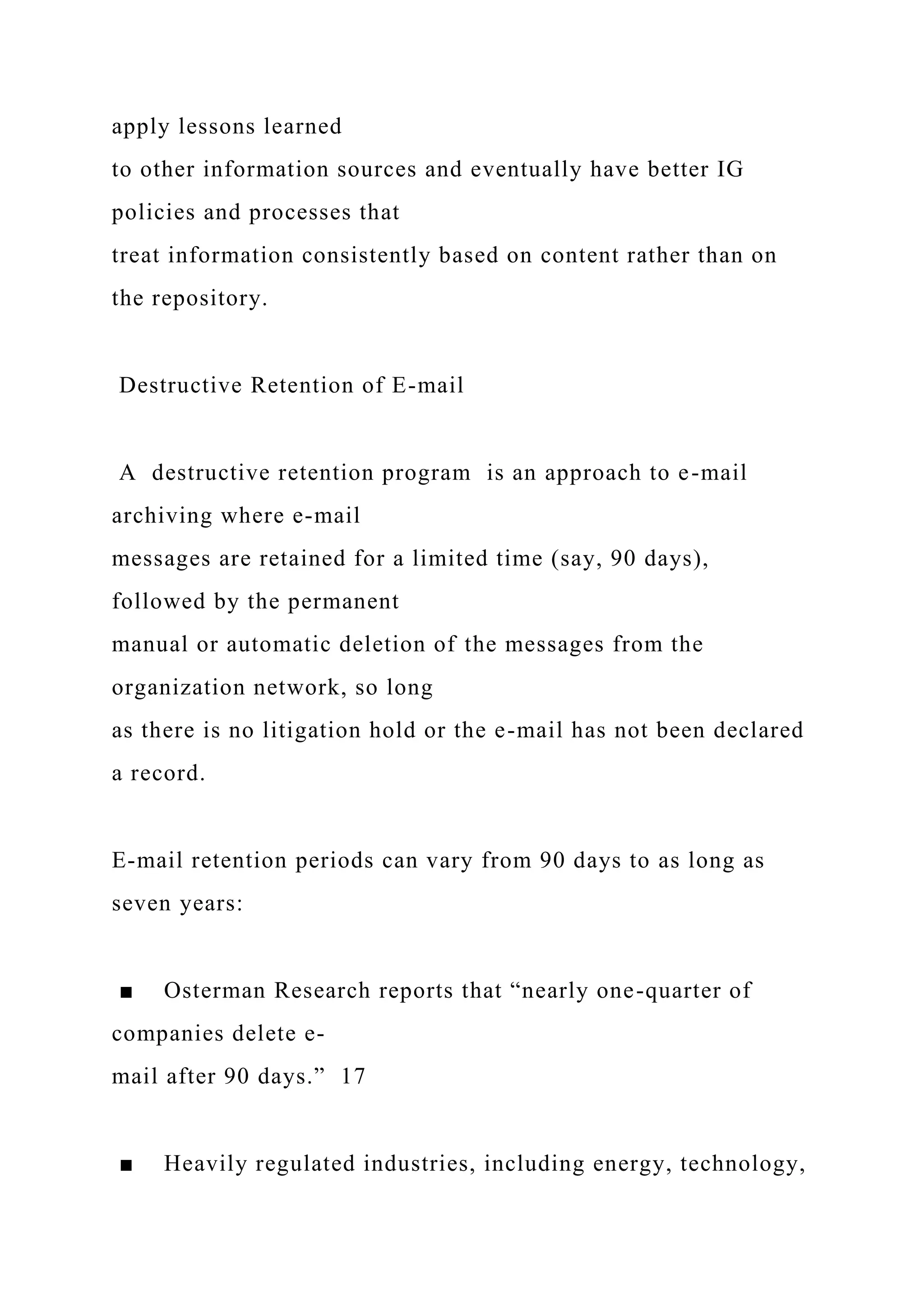 apply lessons learned
to other information sources and eventually have better IG
policies and processes that
treat information consistently based on content rather than on
the repository.
Destructive Retention of E-mail
A destructive retention program is an approach to e-mail
archiving where e-mail
messages are retained for a limited time (say, 90 days),
followed by the permanent
manual or automatic deletion of the messages from the
organization network, so long
as there is no litigation hold or the e-mail has not been declared
a record.
E-mail retention periods can vary from 90 days to as long as
seven years:
■ Osterman Research reports that “nearly one-quarter of
companies delete e-
mail after 90 days.” 17
■ Heavily regulated industries, including energy, technology,
 