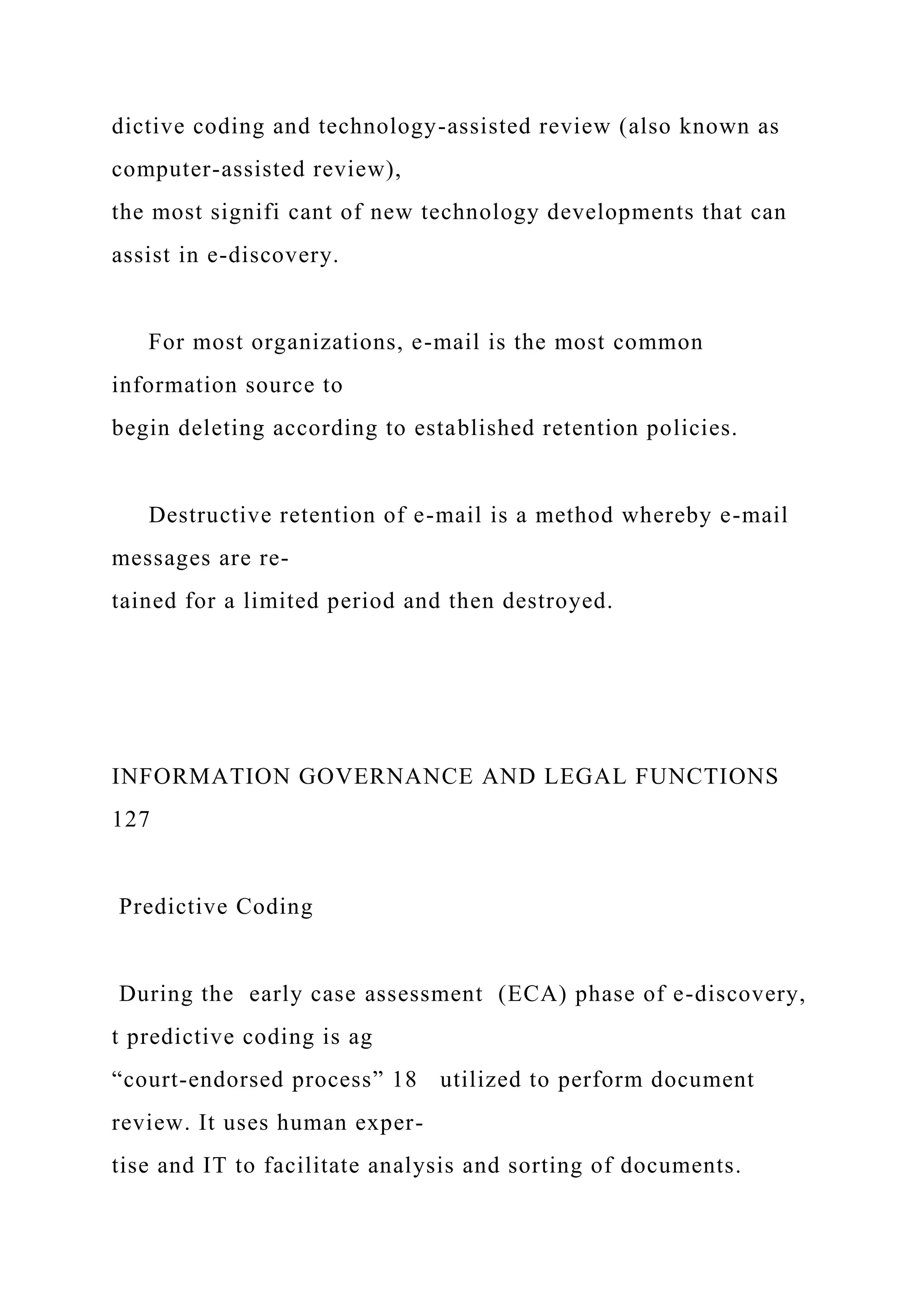 dictive coding and technology-assisted review (also known as
computer-assisted review),
the most signifi cant of new technology developments that can
assist in e-discovery.
For most organizations, e-mail is the most common
information source to
begin deleting according to established retention policies.
Destructive retention of e-mail is a method whereby e-mail
messages are re-
tained for a limited period and then destroyed.
INFORMATION GOVERNANCE AND LEGAL FUNCTIONS
127
Predictive Coding
During the early case assessment (ECA) phase of e-discovery,
t predictive coding is ag
“court-endorsed process” 18 utilized to perform document
review. It uses human exper-
tise and IT to facilitate analysis and sorting of documents.
 