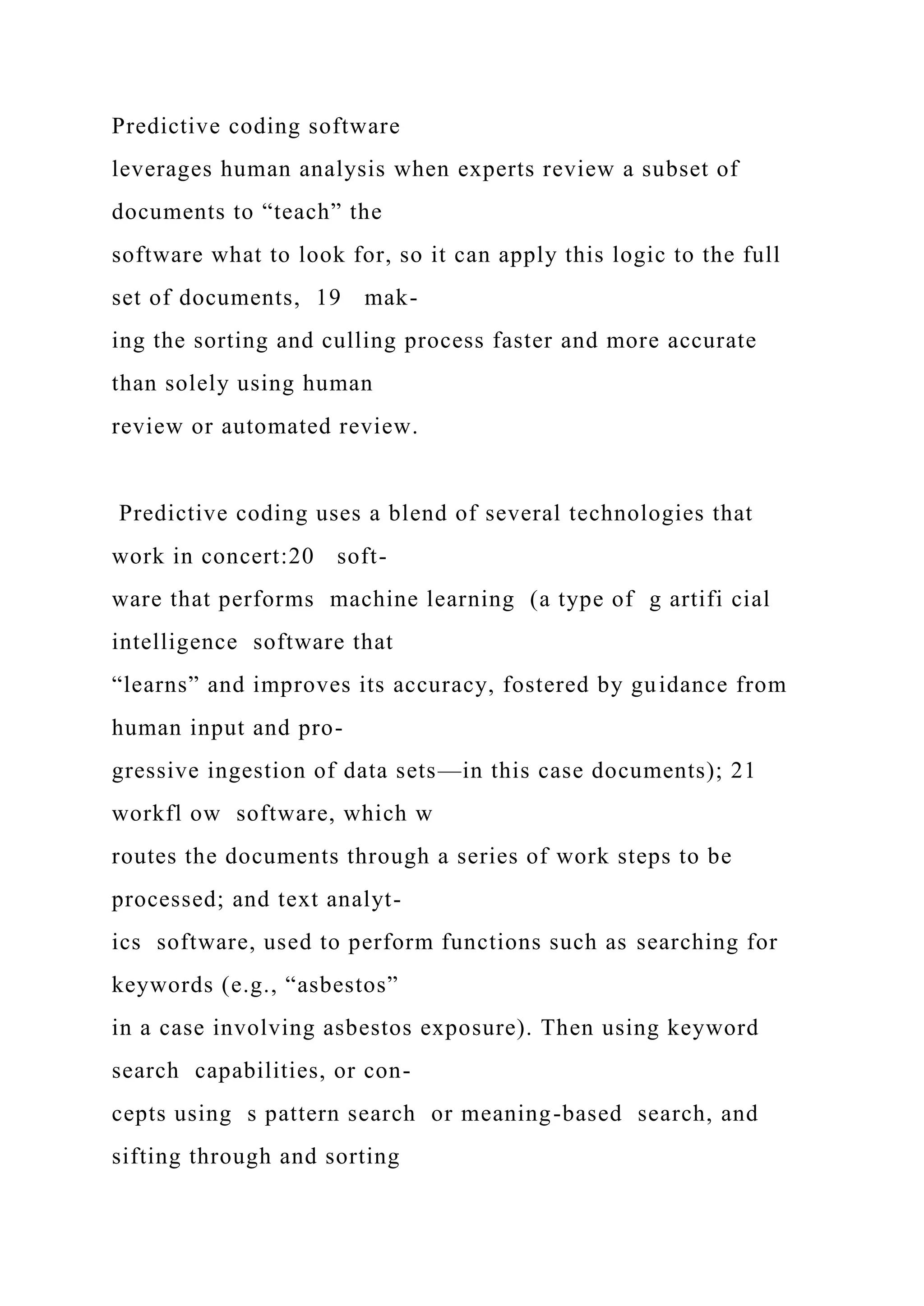 Predictive coding software
leverages human analysis when experts review a subset of
documents to “teach” the
software what to look for, so it can apply this logic to the full
set of documents, 19 mak-
ing the sorting and culling process faster and more accurate
than solely using human
review or automated review.
Predictive coding uses a blend of several technologies that
work in concert:20 soft-
ware that performs machine learning (a type of g artifi cial
intelligence software that
“learns” and improves its accuracy, fostered by guidance from
human input and pro-
gressive ingestion of data sets—in this case documents); 21
workfl ow software, which w
routes the documents through a series of work steps to be
processed; and text analyt-
ics software, used to perform functions such as searching for
keywords (e.g., “asbestos”
in a case involving asbestos exposure). Then using keyword
search capabilities, or con-
cepts using s pattern search or meaning-based search, and
sifting through and sorting
 