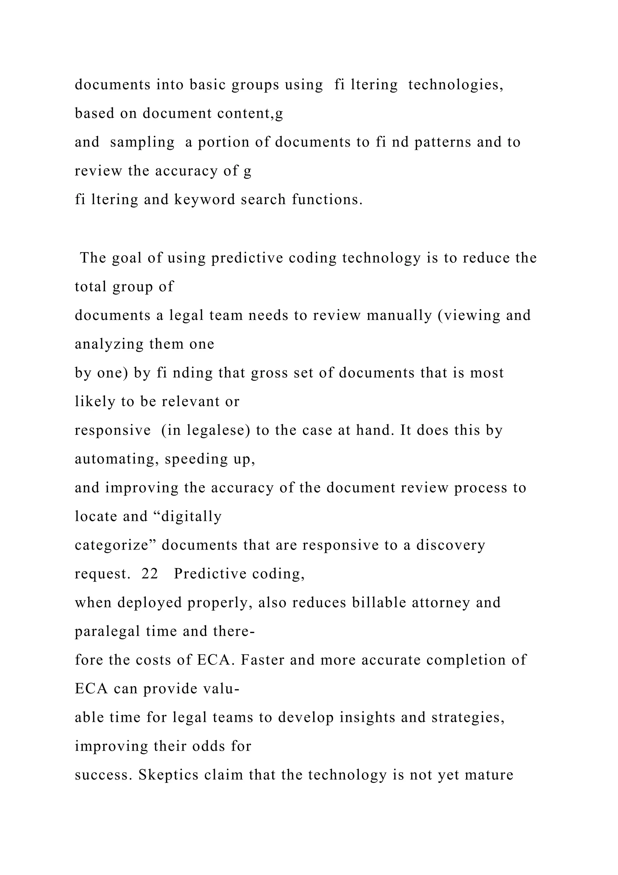 documents into basic groups using fi ltering technologies,
based on document content,g
and sampling a portion of documents to fi nd patterns and to
review the accuracy of g
fi ltering and keyword search functions.
The goal of using predictive coding technology is to reduce the
total group of
documents a legal team needs to review manually (viewing and
analyzing them one
by one) by fi nding that gross set of documents that is most
likely to be relevant or
responsive (in legalese) to the case at hand. It does this by
automating, speeding up,
and improving the accuracy of the document review process to
locate and “digitally
categorize” documents that are responsive to a discovery
request. 22 Predictive coding,
when deployed properly, also reduces billable attorney and
paralegal time and there-
fore the costs of ECA. Faster and more accurate completion of
ECA can provide valu-
able time for legal teams to develop insights and strategies,
improving their odds for
success. Skeptics claim that the technology is not yet mature
 