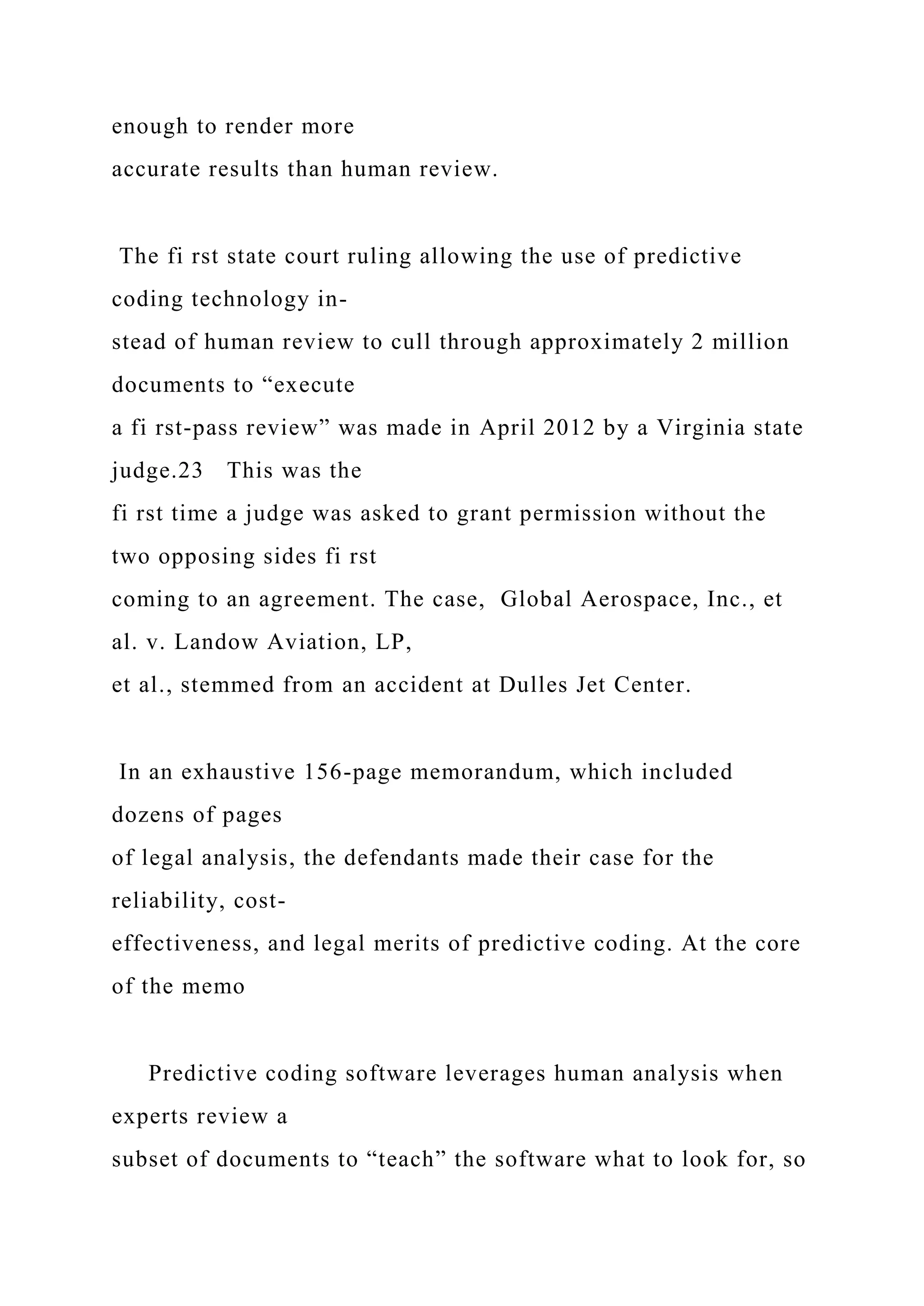 enough to render more
accurate results than human review.
The fi rst state court ruling allowing the use of predictive
coding technology in-
stead of human review to cull through approximately 2 million
documents to “execute
a fi rst-pass review” was made in April 2012 by a Virginia state
judge.23 This was the
fi rst time a judge was asked to grant permission without the
two opposing sides fi rst
coming to an agreement. The case, Global Aerospace, Inc., et
al. v. Landow Aviation, LP,
et al., stemmed from an accident at Dulles Jet Center.
In an exhaustive 156-page memorandum, which included
dozens of pages
of legal analysis, the defendants made their case for the
reliability, cost-
effectiveness, and legal merits of predictive coding. At the core
of the memo
Predictive coding software leverages human analysis when
experts review a
subset of documents to “teach” the software what to look for, so
 