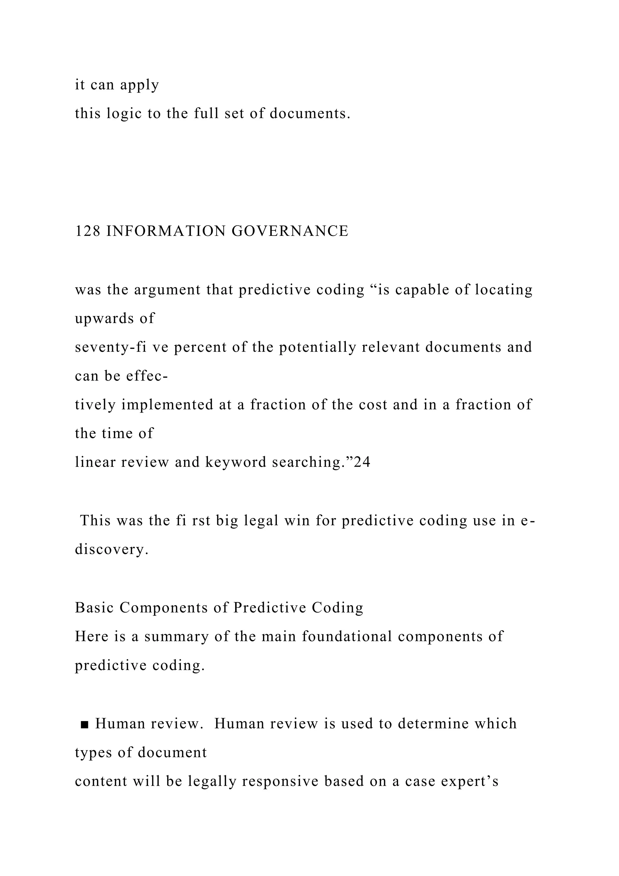 it can apply
this logic to the full set of documents.
128 INFORMATION GOVERNANCE
was the argument that predictive coding “is capable of locating
upwards of
seventy-fi ve percent of the potentially relevant documents and
can be effec-
tively implemented at a fraction of the cost and in a fraction of
the time of
linear review and keyword searching.”24
This was the fi rst big legal win for predictive coding use in e-
discovery.
Basic Components of Predictive Coding
Here is a summary of the main foundational components of
predictive coding.
■ Human review. Human review is used to determine which
types of document
content will be legally responsive based on a case expert’s
 