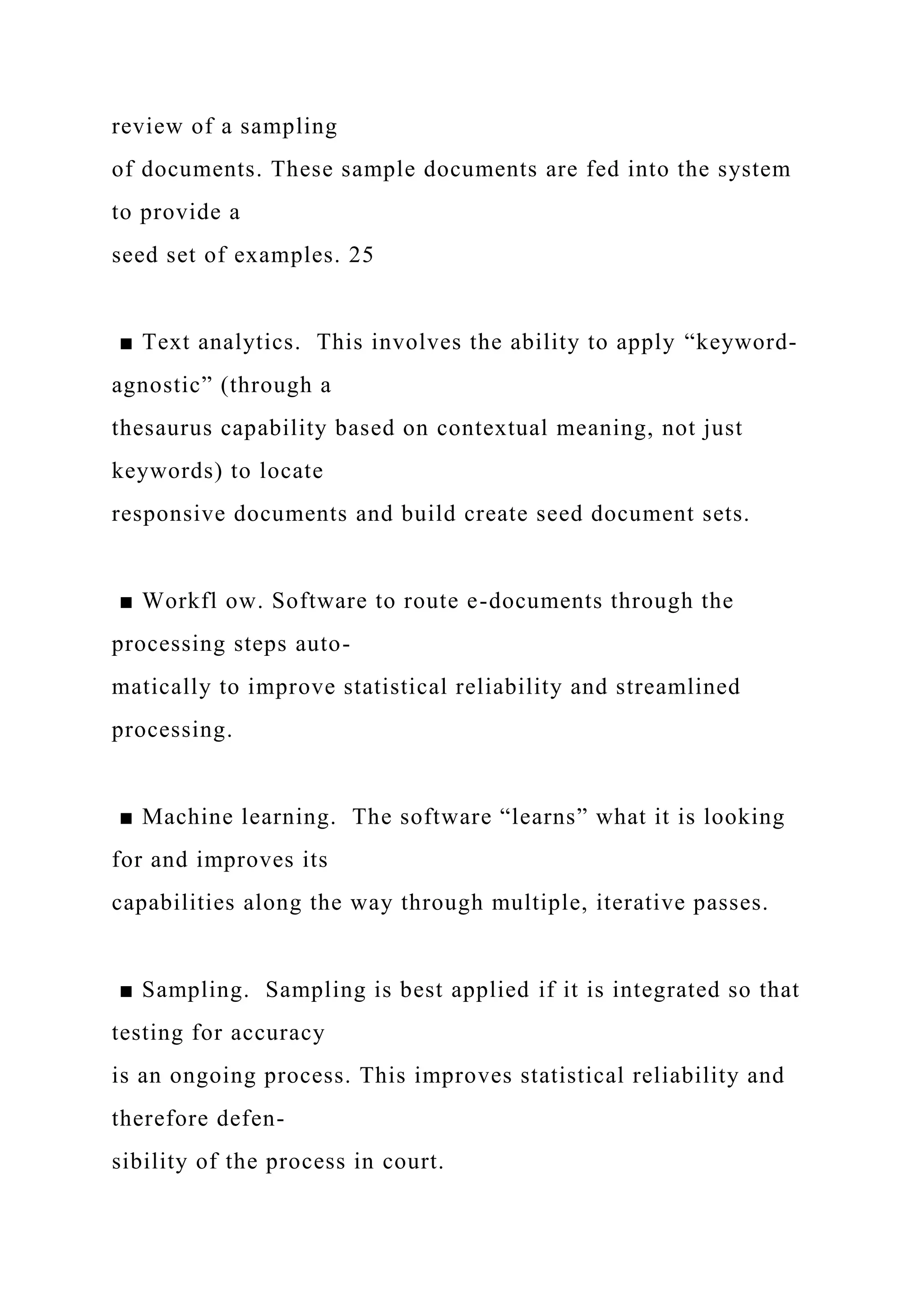 review of a sampling
of documents. These sample documents are fed into the system
to provide a
seed set of examples. 25
■ Text analytics. This involves the ability to apply “keyword-
agnostic” (through a
thesaurus capability based on contextual meaning, not just
keywords) to locate
responsive documents and build create seed document sets.
■ Workfl ow. Software to route e-documents through the
processing steps auto-
matically to improve statistical reliability and streamlined
processing.
■ Machine learning. The software “learns” what it is looking
for and improves its
capabilities along the way through multiple, iterative passes.
■ Sampling. Sampling is best applied if it is integrated so that
testing for accuracy
is an ongoing process. This improves statistical reliability and
therefore defen-
sibility of the process in court.
 