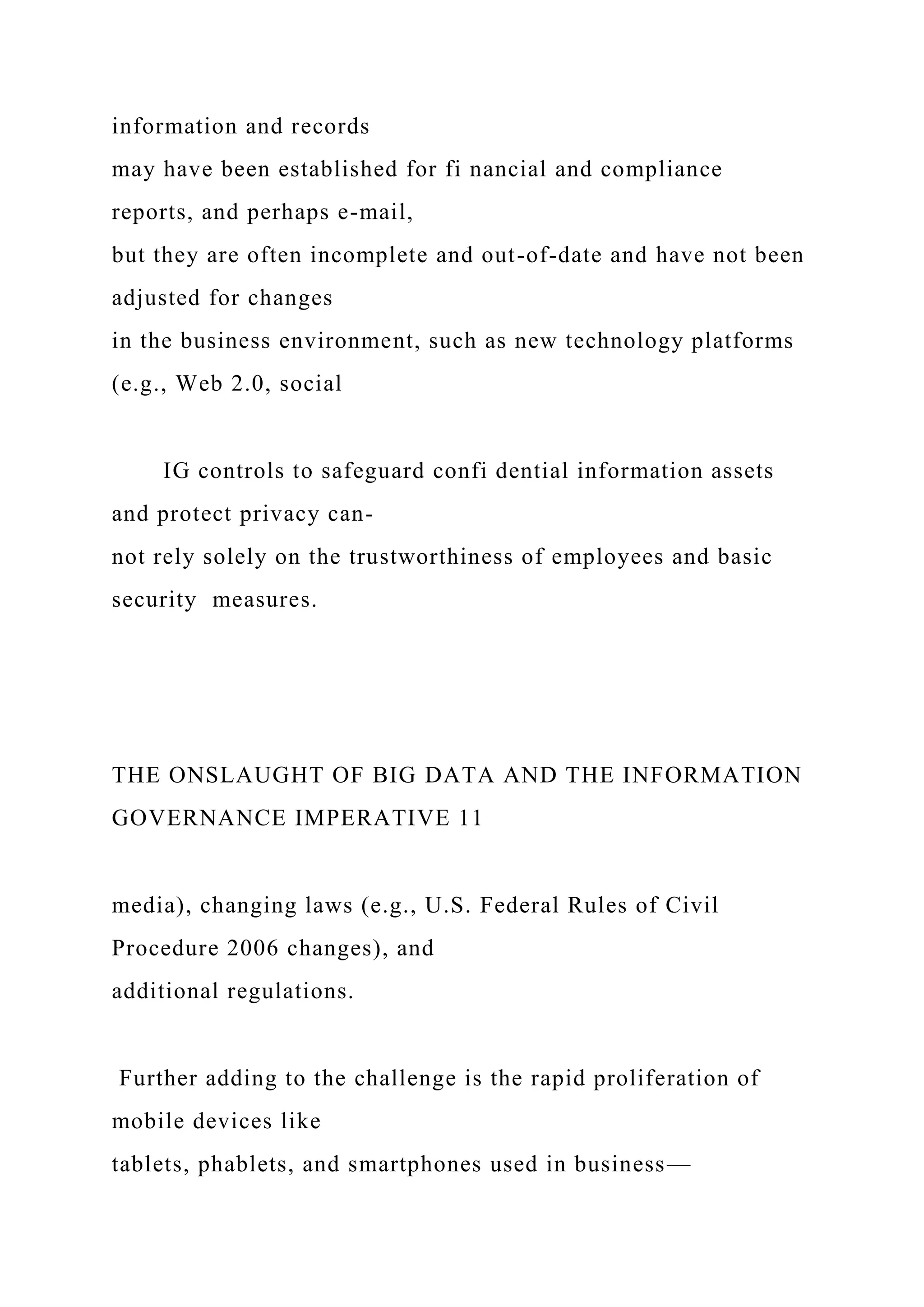 information and records
may have been established for fi nancial and compliance
reports, and perhaps e-mail,
but they are often incomplete and out-of-date and have not been
adjusted for changes
in the business environment, such as new technology platforms
(e.g., Web 2.0, social
IG controls to safeguard confi dential information assets
and protect privacy can-
not rely solely on the trustworthiness of employees and basic
security measures.
THE ONSLAUGHT OF BIG DATA AND THE INFORMATION
GOVERNANCE IMPERATIVE 11
media), changing laws (e.g., U.S. Federal Rules of Civil
Procedure 2006 changes), and
additional regulations.
Further adding to the challenge is the rapid proliferation of
mobile devices like
tablets, phablets, and smartphones used in business—
 