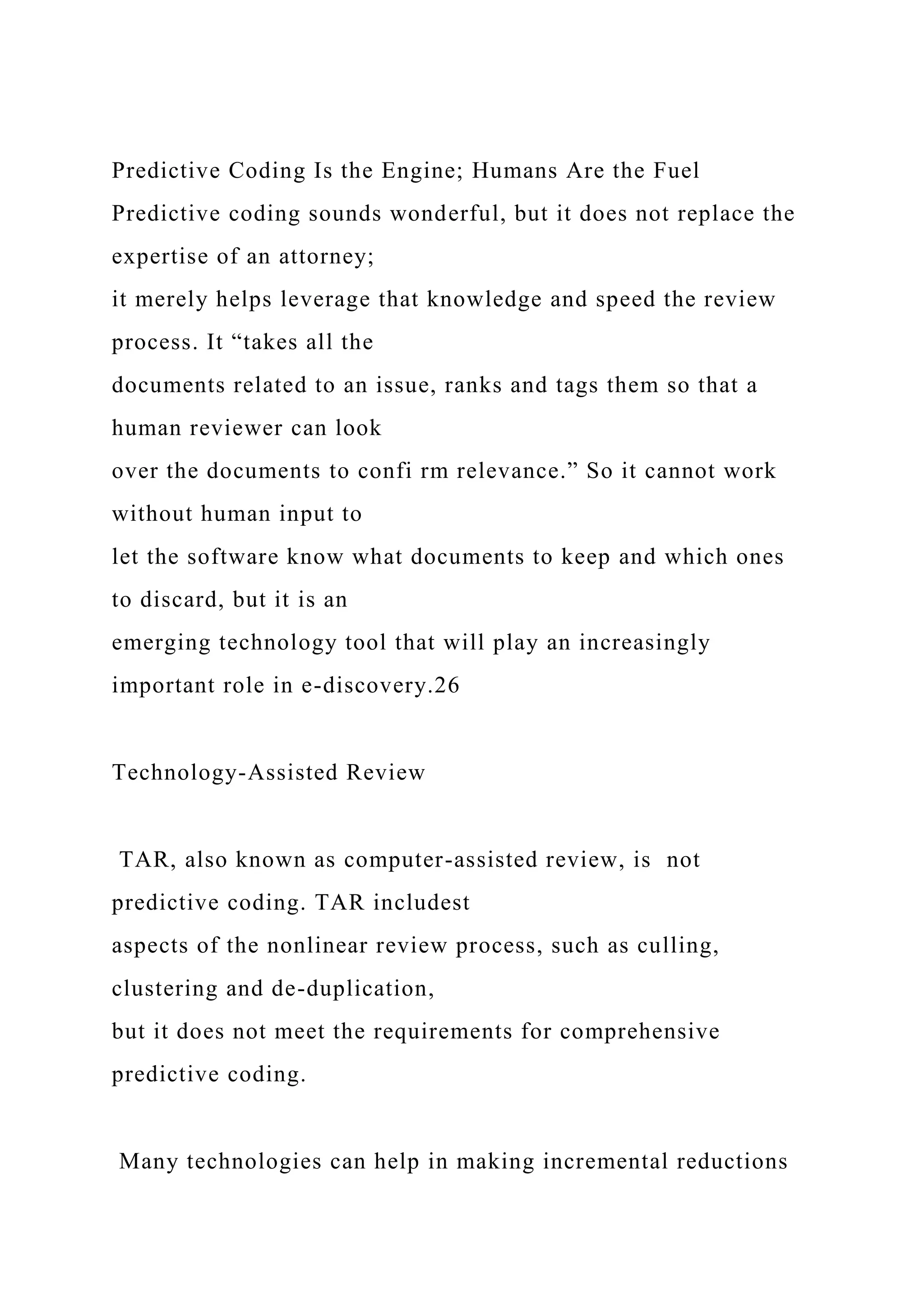 Predictive Coding Is the Engine; Humans Are the Fuel
Predictive coding sounds wonderful, but it does not replace the
expertise of an attorney;
it merely helps leverage that knowledge and speed the review
process. It “takes all the
documents related to an issue, ranks and tags them so that a
human reviewer can look
over the documents to confi rm relevance.” So it cannot work
without human input to
let the software know what documents to keep and which ones
to discard, but it is an
emerging technology tool that will play an increasingly
important role in e-discovery.26
Technology-Assisted Review
TAR, also known as computer-assisted review, is not
predictive coding. TAR includest
aspects of the nonlinear review process, such as culling,
clustering and de-duplication,
but it does not meet the requirements for comprehensive
predictive coding.
Many technologies can help in making incremental reductions
 