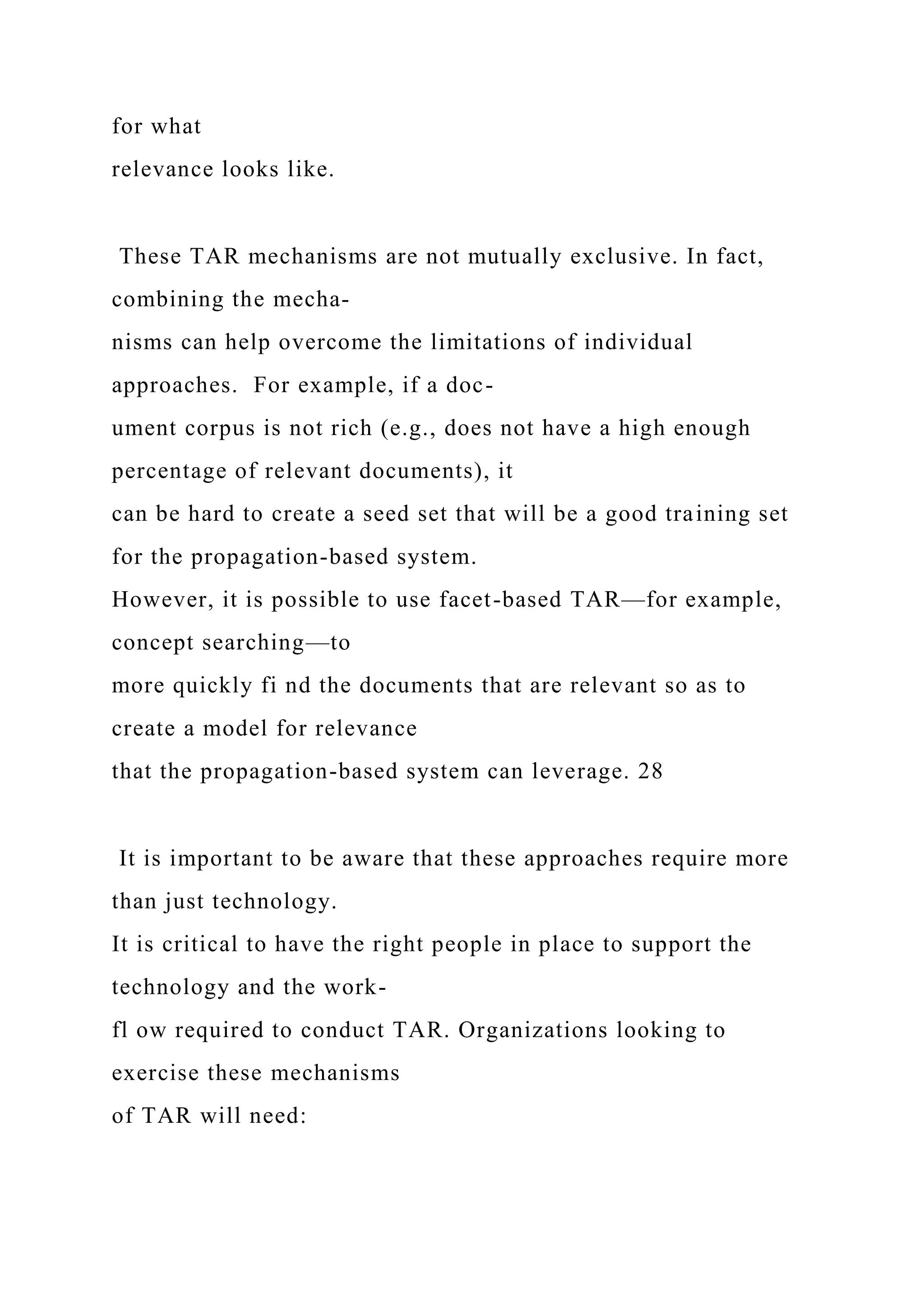 for what
relevance looks like.
These TAR mechanisms are not mutually exclusive. In fact,
combining the mecha-
nisms can help overcome the limitations of individual
approaches. For example, if a doc-
ument corpus is not rich (e.g., does not have a high enough
percentage of relevant documents), it
can be hard to create a seed set that will be a good training set
for the propagation-based system.
However, it is possible to use facet-based TAR—for example,
concept searching—to
more quickly fi nd the documents that are relevant so as to
create a model for relevance
that the propagation-based system can leverage. 28
It is important to be aware that these approaches require more
than just technology.
It is critical to have the right people in place to support the
technology and the work-
fl ow required to conduct TAR. Organizations looking to
exercise these mechanisms
of TAR will need:
 