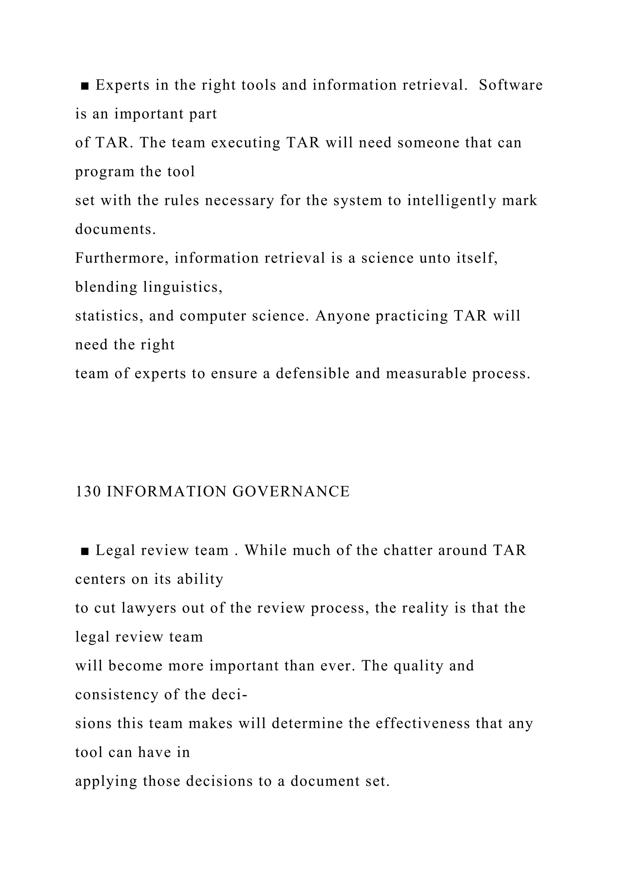 ■ Experts in the right tools and information retrieval. Software
is an important part
of TAR. The team executing TAR will need someone that can
program the tool
set with the rules necessary for the system to intelligently mark
documents.
Furthermore, information retrieval is a science unto itself,
blending linguistics,
statistics, and computer science. Anyone practicing TAR will
need the right
team of experts to ensure a defensible and measurable process.
130 INFORMATION GOVERNANCE
■ Legal review team . While much of the chatter around TAR
centers on its ability
to cut lawyers out of the review process, the reality is that the
legal review team
will become more important than ever. The quality and
consistency of the deci-
sions this team makes will determine the effectiveness that any
tool can have in
applying those decisions to a document set.
 