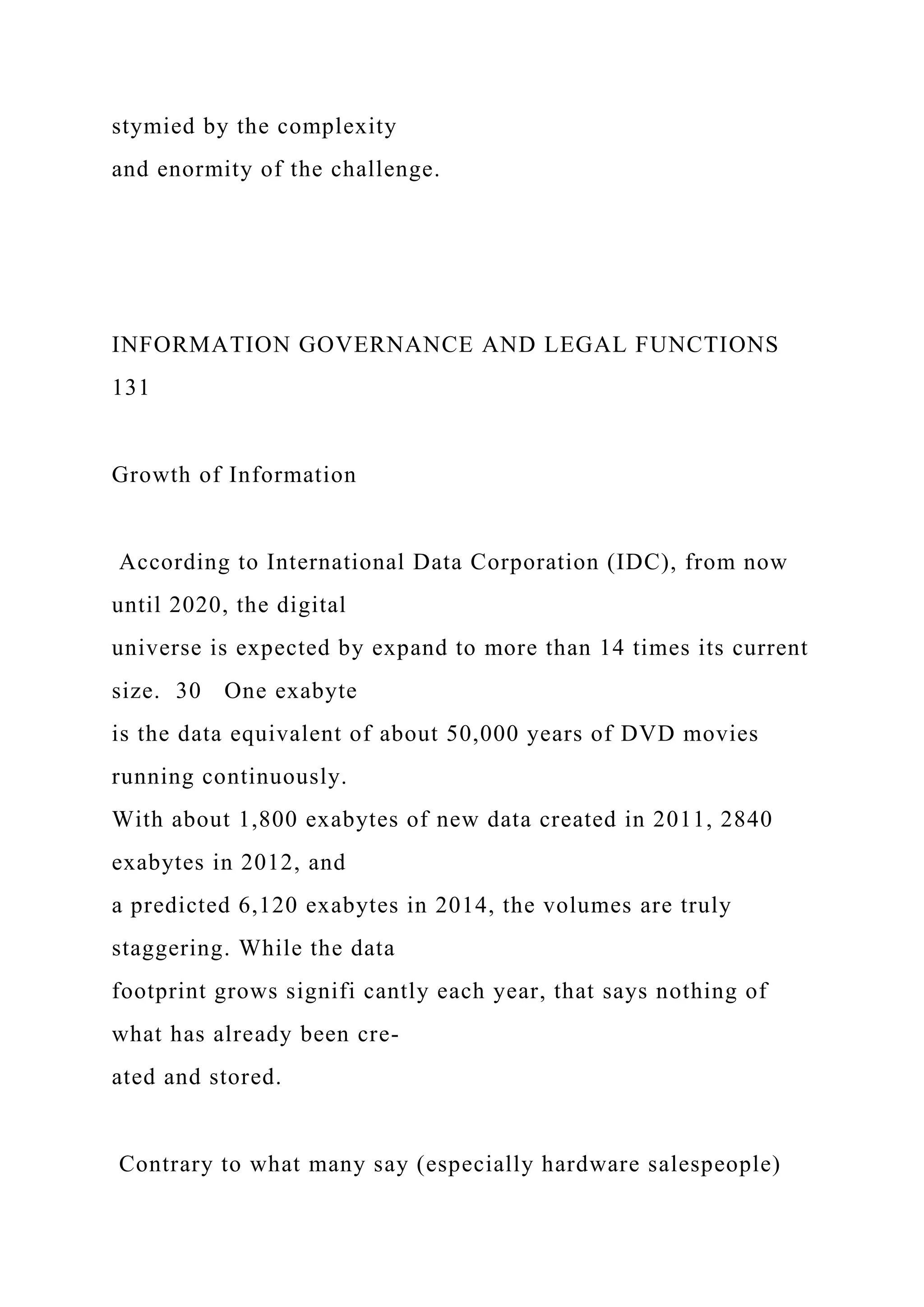 stymied by the complexity
and enormity of the challenge.
INFORMATION GOVERNANCE AND LEGAL FUNCTIONS
131
Growth of Information
According to International Data Corporation (IDC), from now
until 2020, the digital
universe is expected by expand to more than 14 times its current
size. 30 One exabyte
is the data equivalent of about 50,000 years of DVD movies
running continuously.
With about 1,800 exabytes of new data created in 2011, 2840
exabytes in 2012, and
a predicted 6,120 exabytes in 2014, the volumes are truly
staggering. While the data
footprint grows signifi cantly each year, that says nothing of
what has already been cre-
ated and stored.
Contrary to what many say (especially hardware salespeople)
 