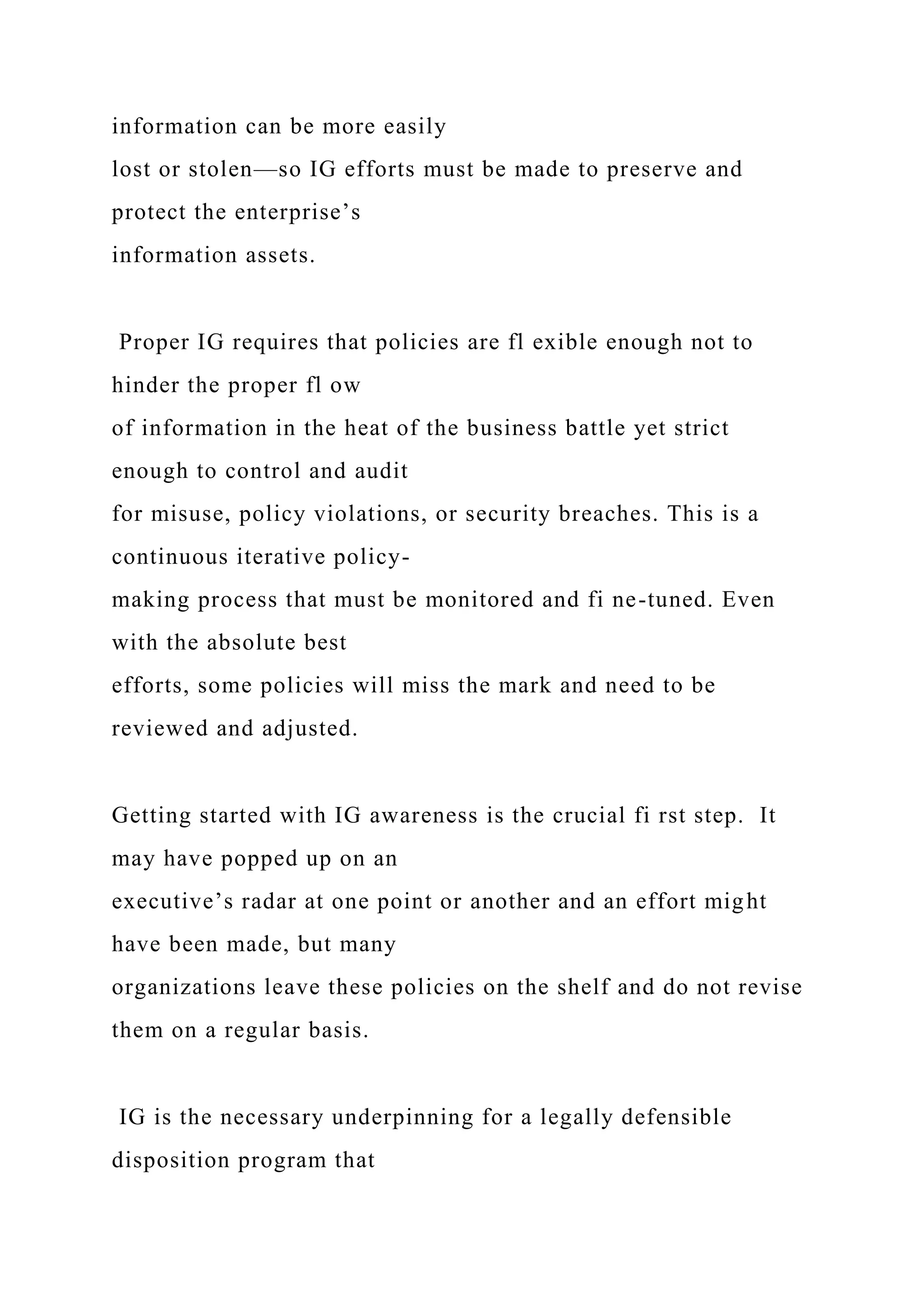 information can be more easily
lost or stolen—so IG efforts must be made to preserve and
protect the enterprise’s
information assets.
Proper IG requires that policies are fl exible enough not to
hinder the proper fl ow
of information in the heat of the business battle yet strict
enough to control and audit
for misuse, policy violations, or security breaches. This is a
continuous iterative policy-
making process that must be monitored and fi ne-tuned. Even
with the absolute best
efforts, some policies will miss the mark and need to be
reviewed and adjusted.
Getting started with IG awareness is the crucial fi rst step. It
may have popped up on an
executive’s radar at one point or another and an effort might
have been made, but many
organizations leave these policies on the shelf and do not revise
them on a regular basis.
IG is the necessary underpinning for a legally defensible
disposition program that
 