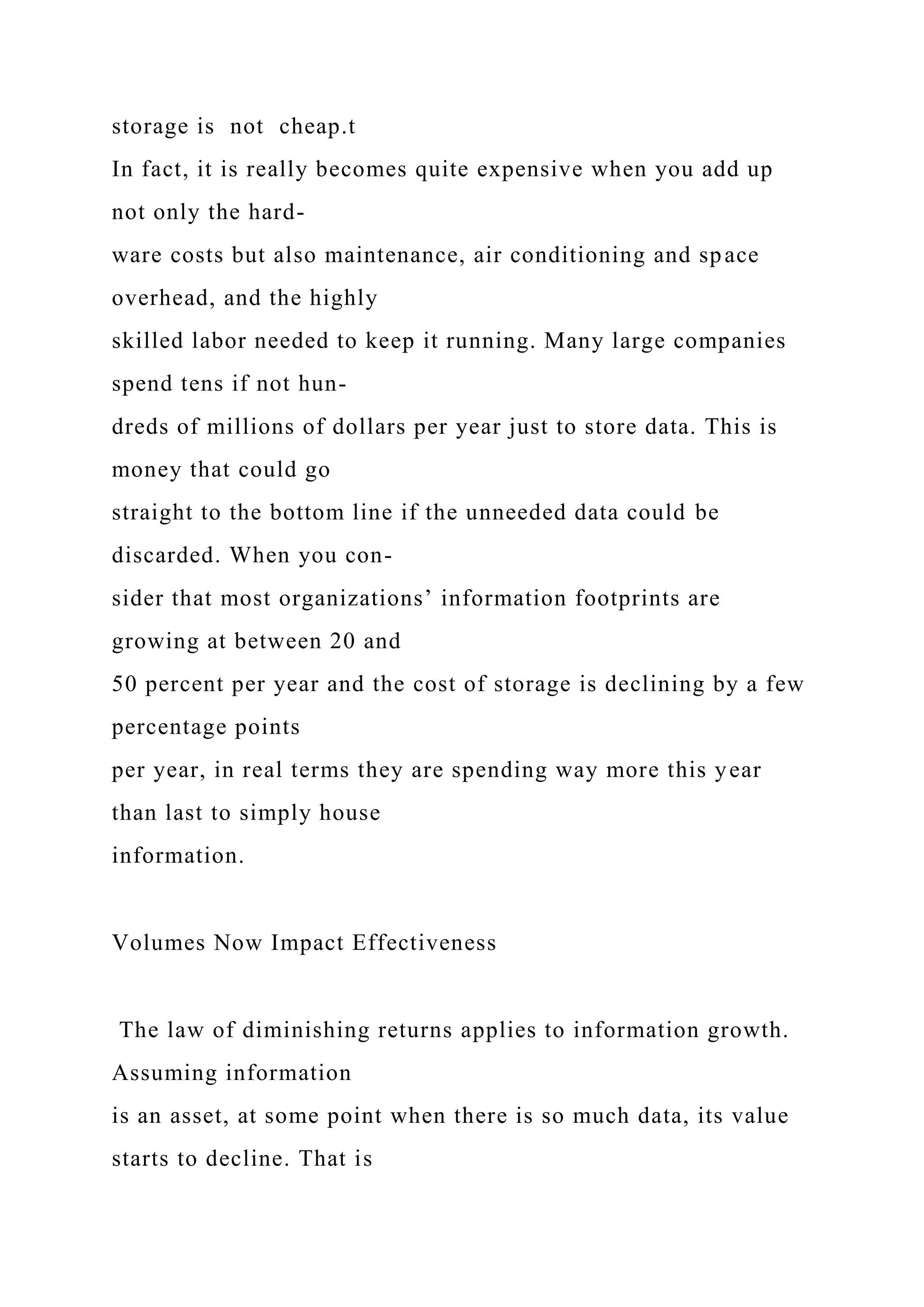storage is not cheap.t
In fact, it is really becomes quite expensive when you add up
not only the hard-
ware costs but also maintenance, air conditioning and space
overhead, and the highly
skilled labor needed to keep it running. Many large companies
spend tens if not hun-
dreds of millions of dollars per year just to store data. This is
money that could go
straight to the bottom line if the unneeded data could be
discarded. When you con-
sider that most organizations’ information footprints are
growing at between 20 and
50 percent per year and the cost of storage is declining by a few
percentage points
per year, in real terms they are spending way more this year
than last to simply house
information.
Volumes Now Impact Effectiveness
The law of diminishing returns applies to information growth.
Assuming information
is an asset, at some point when there is so much data, its value
starts to decline. That is
 