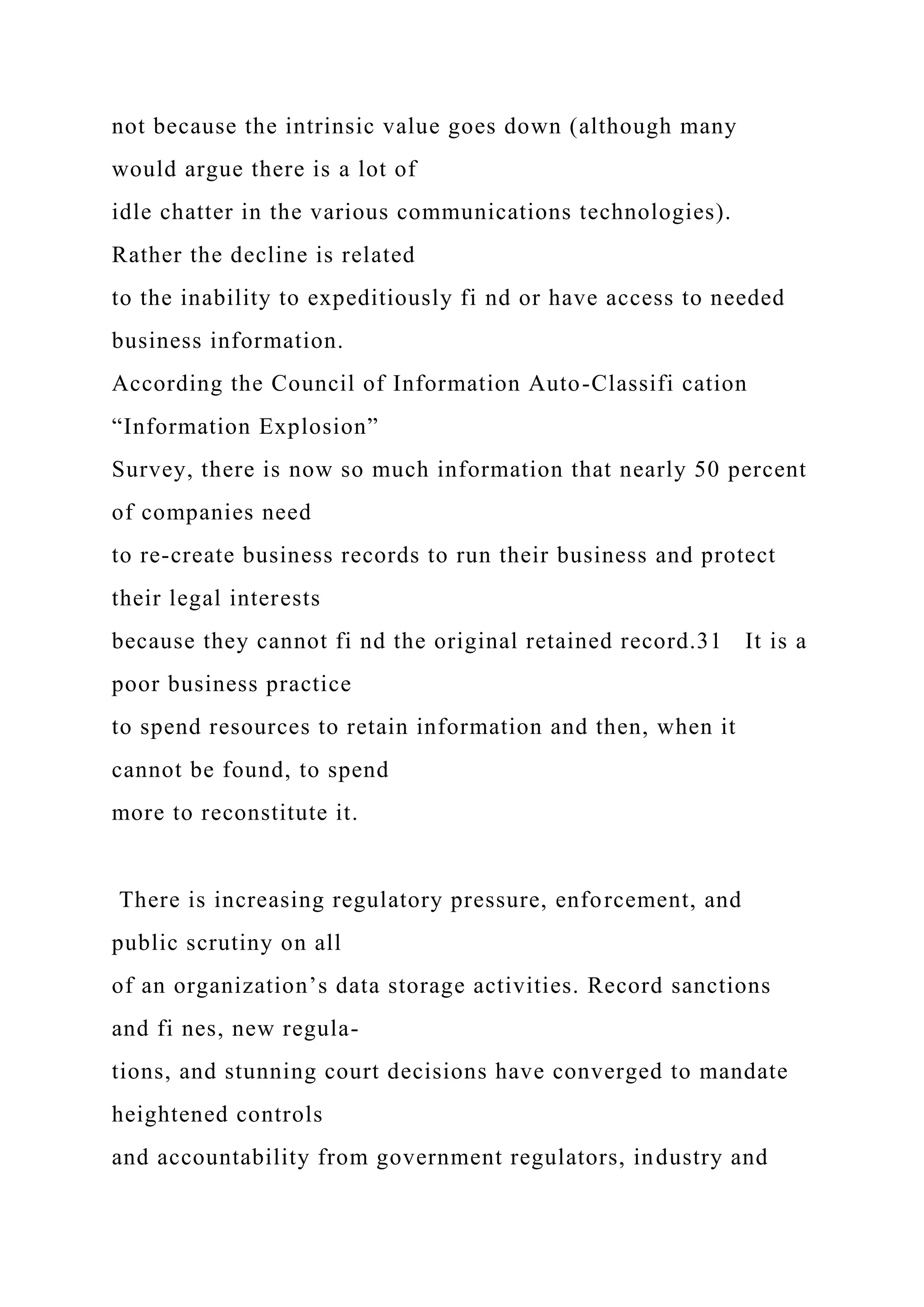 not because the intrinsic value goes down (although many
would argue there is a lot of
idle chatter in the various communications technologies).
Rather the decline is related
to the inability to expeditiously fi nd or have access to needed
business information.
According the Council of Information Auto-Classifi cation
“Information Explosion”
Survey, there is now so much information that nearly 50 percent
of companies need
to re-create business records to run their business and protect
their legal interests
because they cannot fi nd the original retained record.31 It is a
poor business practice
to spend resources to retain information and then, when it
cannot be found, to spend
more to reconstitute it.
There is increasing regulatory pressure, enforcement, and
public scrutiny on all
of an organization’s data storage activities. Record sanctions
and fi nes, new regula-
tions, and stunning court decisions have converged to mandate
heightened controls
and accountability from government regulators, industry and
 
