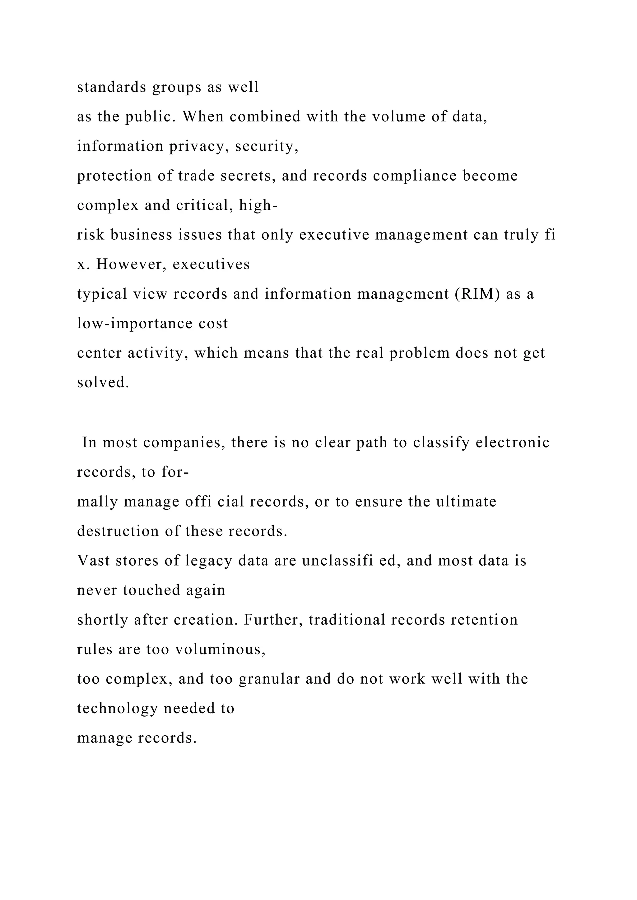 standards groups as well
as the public. When combined with the volume of data,
information privacy, security,
protection of trade secrets, and records compliance become
complex and critical, high-
risk business issues that only executive management can truly fi
x. However, executives
typical view records and information management (RIM) as a
low-importance cost
center activity, which means that the real problem does not get
solved.
In most companies, there is no clear path to classify electronic
records, to for-
mally manage offi cial records, or to ensure the ultimate
destruction of these records.
Vast stores of legacy data are unclassifi ed, and most data is
never touched again
shortly after creation. Further, traditional records retention
rules are too voluminous,
too complex, and too granular and do not work well with the
technology needed to
manage records.
 
