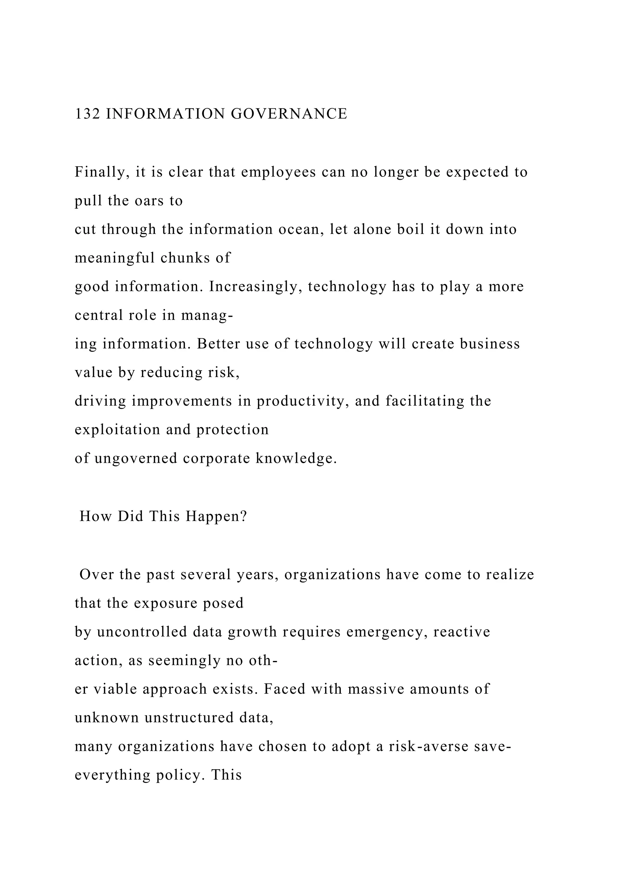 132 INFORMATION GOVERNANCE
Finally, it is clear that employees can no longer be expected to
pull the oars to
cut through the information ocean, let alone boil it down into
meaningful chunks of
good information. Increasingly, technology has to play a more
central role in manag-
ing information. Better use of technology will create business
value by reducing risk,
driving improvements in productivity, and facilitating the
exploitation and protection
of ungoverned corporate knowledge.
How Did This Happen?
Over the past several years, organizations have come to realize
that the exposure posed
by uncontrolled data growth requires emergency, reactive
action, as seemingly no oth-
er viable approach exists. Faced with massive amounts of
unknown unstructured data,
many organizations have chosen to adopt a risk-averse save-
everything policy. This
 