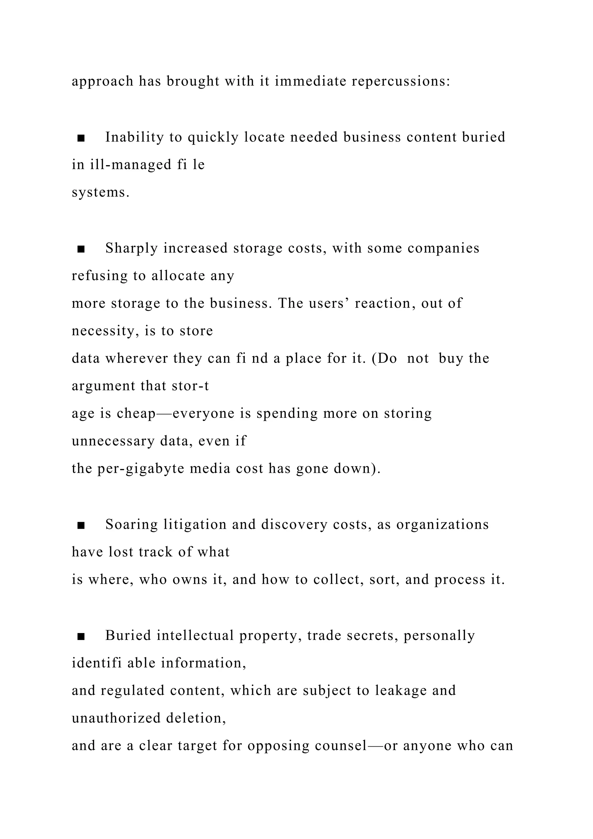 approach has brought with it immediate repercussions:
■ Inability to quickly locate needed business content buried
in ill-managed fi le
systems.
■ Sharply increased storage costs, with some companies
refusing to allocate any
more storage to the business. The users’ reaction, out of
necessity, is to store
data wherever they can fi nd a place for it. (Do not buy the
argument that stor-t
age is cheap—everyone is spending more on storing
unnecessary data, even if
the per-gigabyte media cost has gone down).
■ Soaring litigation and discovery costs, as organizations
have lost track of what
is where, who owns it, and how to collect, sort, and process it.
■ Buried intellectual property, trade secrets, personally
identifi able information,
and regulated content, which are subject to leakage and
unauthorized deletion,
and are a clear target for opposing counsel—or anyone who can
 