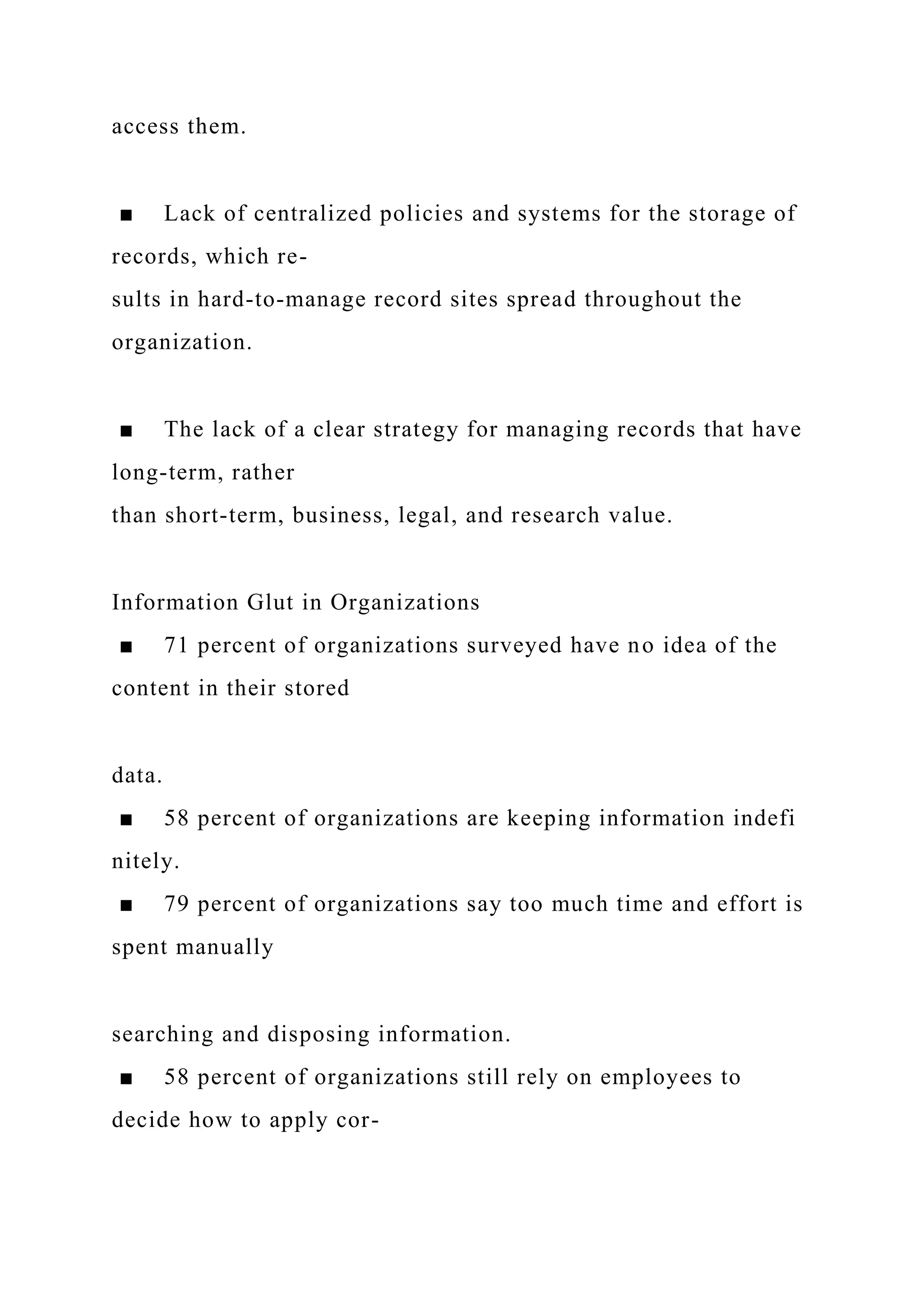 access them.
■ Lack of centralized policies and systems for the storage of
records, which re-
sults in hard-to-manage record sites spread throughout the
organization.
■ The lack of a clear strategy for managing records that have
long-term, rather
than short-term, business, legal, and research value.
Information Glut in Organizations
■ 71 percent of organizations surveyed have no idea of the
content in their stored
data.
■ 58 percent of organizations are keeping information indefi
nitely.
■ 79 percent of organizations say too much time and effort is
spent manually
searching and disposing information.
■ 58 percent of organizations still rely on employees to
decide how to apply cor-
 