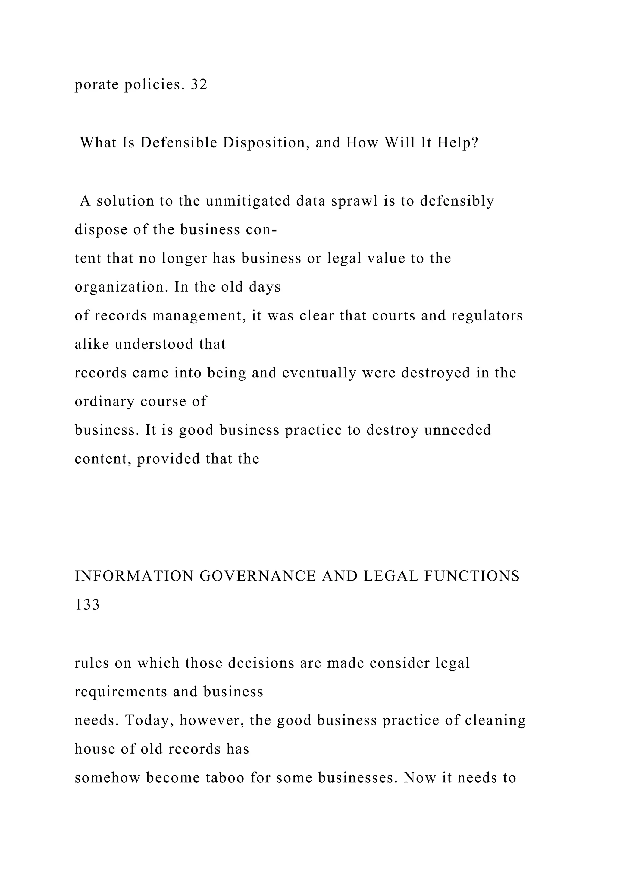 porate policies. 32
What Is Defensible Disposition, and How Will It Help?
A solution to the unmitigated data sprawl is to defensibly
dispose of the business con-
tent that no longer has business or legal value to the
organization. In the old days
of records management, it was clear that courts and regulators
alike understood that
records came into being and eventually were destroyed in the
ordinary course of
business. It is good business practice to destroy unneeded
content, provided that the
INFORMATION GOVERNANCE AND LEGAL FUNCTIONS
133
rules on which those decisions are made consider legal
requirements and business
needs. Today, however, the good business practice of cleaning
house of old records has
somehow become taboo for some businesses. Now it needs to
 