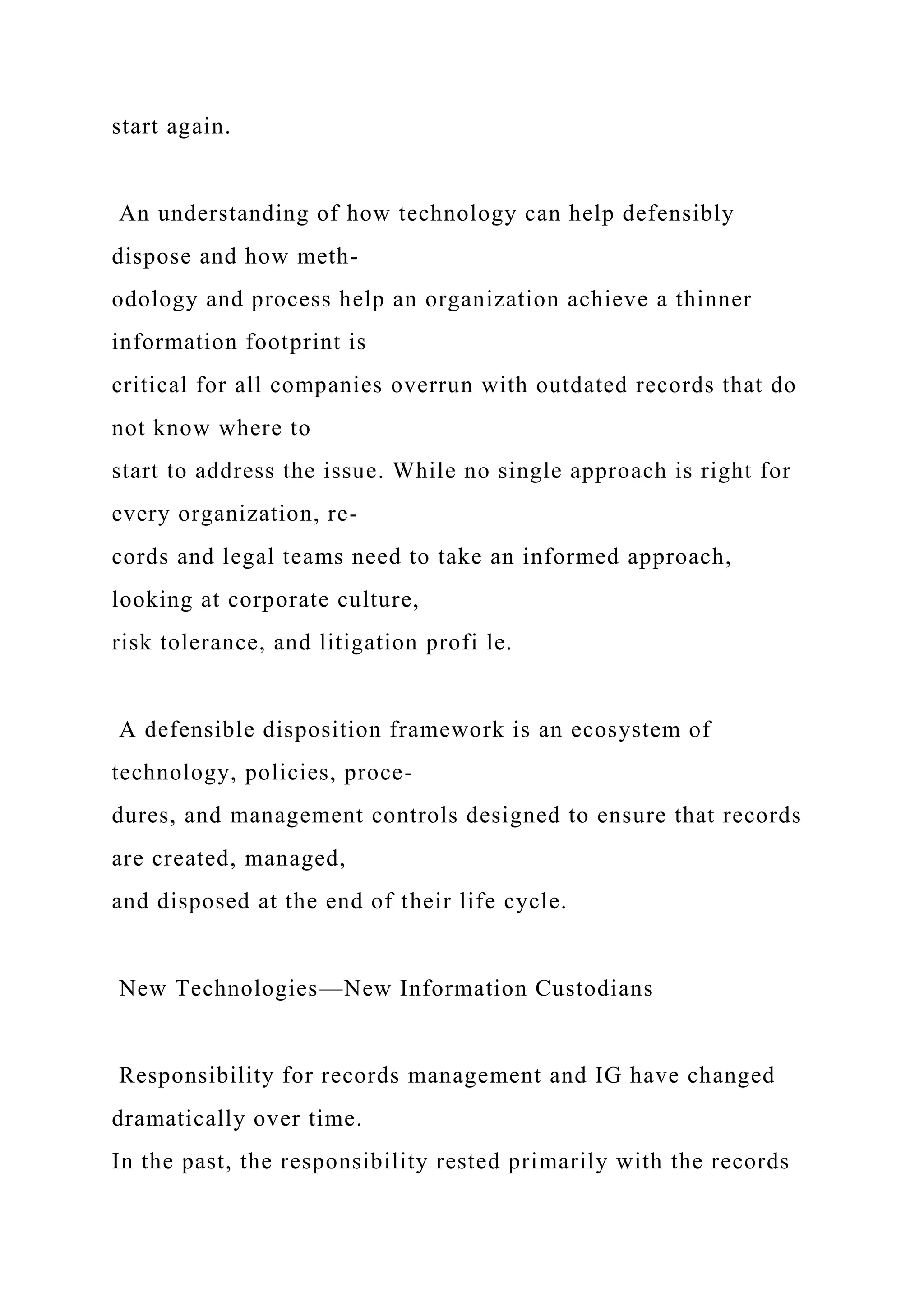 start again.
An understanding of how technology can help defensibly
dispose and how meth-
odology and process help an organization achieve a thinner
information footprint is
critical for all companies overrun with outdated records that do
not know where to
start to address the issue. While no single approach is right for
every organization, re-
cords and legal teams need to take an informed approach,
looking at corporate culture,
risk tolerance, and litigation profi le.
A defensible disposition framework is an ecosystem of
technology, policies, proce-
dures, and management controls designed to ensure that records
are created, managed,
and disposed at the end of their life cycle.
New Technologies—New Information Custodians
Responsibility for records management and IG have changed
dramatically over time.
In the past, the responsibility rested primarily with the records
 