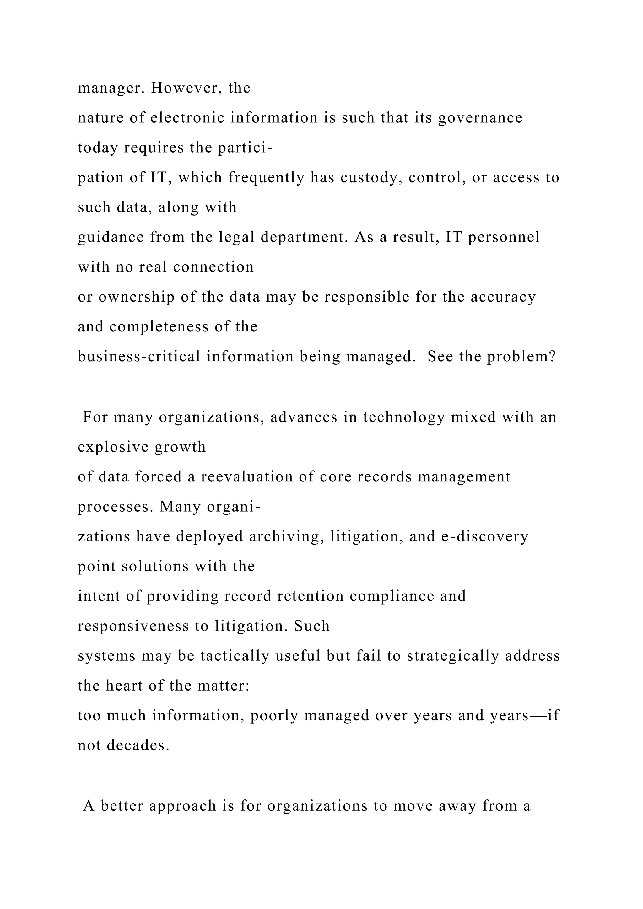 manager. However, the
nature of electronic information is such that its governance
today requires the partici-
pation of IT, which frequently has custody, control, or access to
such data, along with
guidance from the legal department. As a result, IT personnel
with no real connection
or ownership of the data may be responsible for the accuracy
and completeness of the
business-critical information being managed. See the problem?
For many organizations, advances in technology mixed with an
explosive growth
of data forced a reevaluation of core records management
processes. Many organi-
zations have deployed archiving, litigation, and e-discovery
point solutions with the
intent of providing record retention compliance and
responsiveness to litigation. Such
systems may be tactically useful but fail to strategically address
the heart of the matter:
too much information, poorly managed over years and years—if
not decades.
A better approach is for organizations to move away from a
 