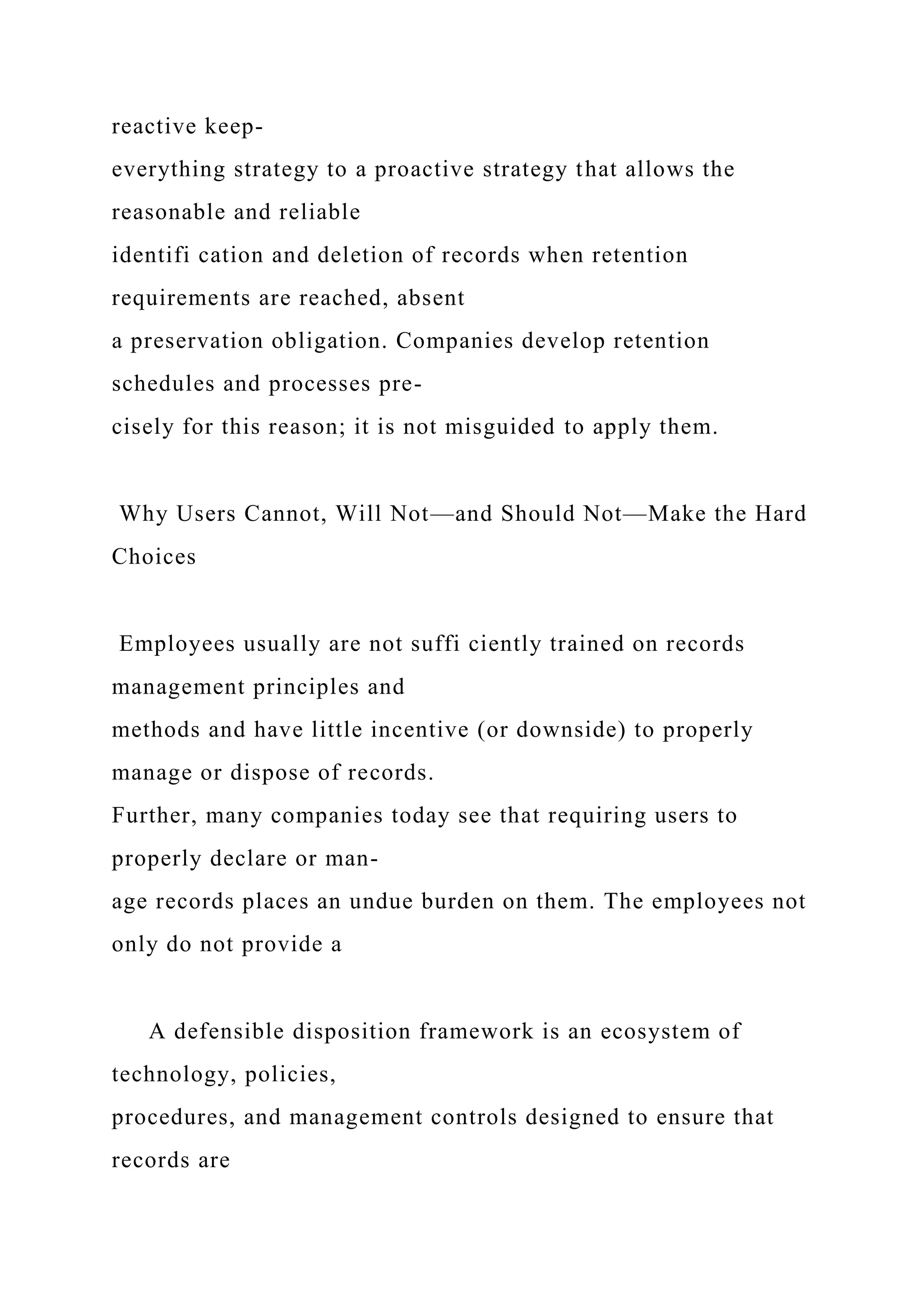 reactive keep-
everything strategy to a proactive strategy that allows the
reasonable and reliable
identifi cation and deletion of records when retention
requirements are reached, absent
a preservation obligation. Companies develop retention
schedules and processes pre-
cisely for this reason; it is not misguided to apply them.
Why Users Cannot, Will Not—and Should Not—Make the Hard
Choices
Employees usually are not suffi ciently trained on records
management principles and
methods and have little incentive (or downside) to properly
manage or dispose of records.
Further, many companies today see that requiring users to
properly declare or man-
age records places an undue burden on them. The employees not
only do not provide a
A defensible disposition framework is an ecosystem of
technology, policies,
procedures, and management controls designed to ensure that
records are
 