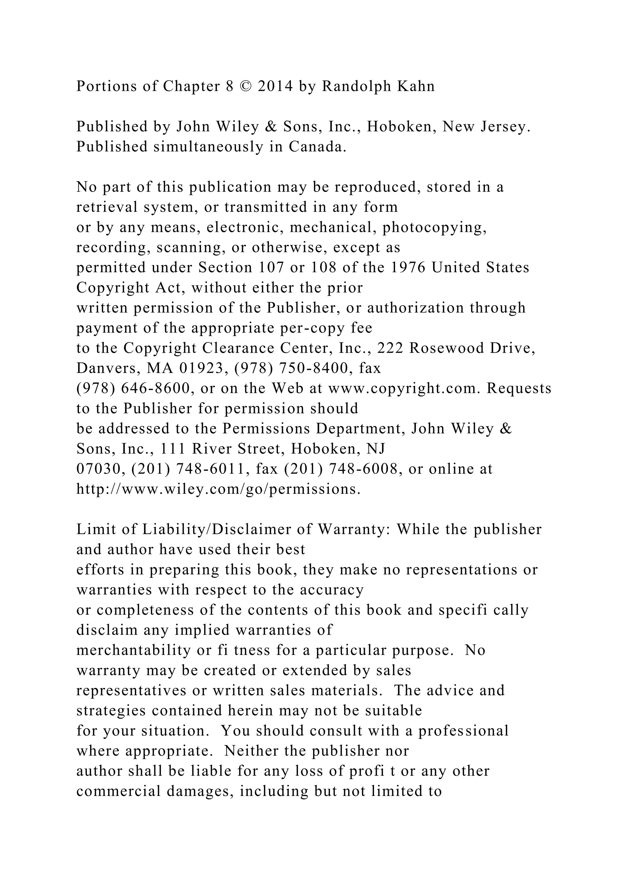 Portions of Chapter 8 © 2014 by Randolph Kahn
Published by John Wiley & Sons, Inc., Hoboken, New Jersey.
Published simultaneously in Canada.
No part of this publication may be reproduced, stored in a
retrieval system, or transmitted in any form
or by any means, electronic, mechanical, photocopying,
recording, scanning, or otherwise, except as
permitted under Section 107 or 108 of the 1976 United States
Copyright Act, without either the prior
written permission of the Publisher, or authorization through
payment of the appropriate per-copy fee
to the Copyright Clearance Center, Inc., 222 Rosewood Drive,
Danvers, MA 01923, (978) 750-8400, fax
(978) 646-8600, or on the Web at www.copyright.com. Requests
to the Publisher for permission should
be addressed to the Permissions Department, John Wiley &
Sons, Inc., 111 River Street, Hoboken, NJ
07030, (201) 748-6011, fax (201) 748-6008, or online at
http://www.wiley.com/go/permissions.
Limit of Liability/Disclaimer of Warranty: While the publisher
and author have used their best
efforts in preparing this book, they make no representations or
warranties with respect to the accuracy
or completeness of the contents of this book and specifi cally
disclaim any implied warranties of
merchantability or fi tness for a particular purpose. No
warranty may be created or extended by sales
representatives or written sales materials. The advice and
strategies contained herein may not be suitable
for your situation. You should consult with a professional
where appropriate. Neither the publisher nor
author shall be liable for any loss of profi t or any other
commercial damages, including but not limited to
 