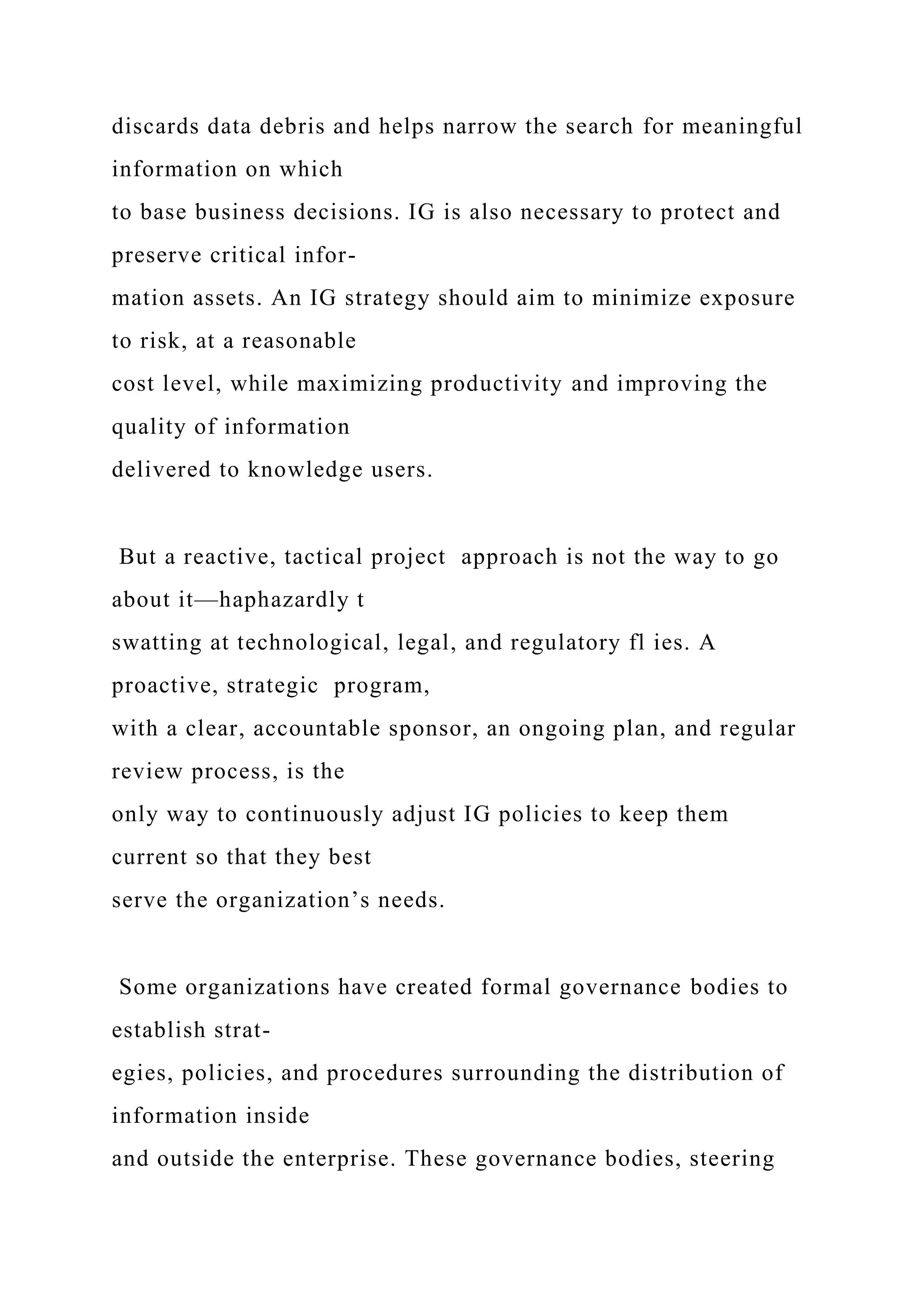 discards data debris and helps narrow the search for meaningful
information on which
to base business decisions. IG is also necessary to protect and
preserve critical infor-
mation assets. An IG strategy should aim to minimize exposure
to risk, at a reasonable
cost level, while maximizing productivity and improving the
quality of information
delivered to knowledge users.
But a reactive, tactical project approach is not the way to go
about it—haphazardly t
swatting at technological, legal, and regulatory fl ies. A
proactive, strategic program,
with a clear, accountable sponsor, an ongoing plan, and regular
review process, is the
only way to continuously adjust IG policies to keep them
current so that they best
serve the organization’s needs.
Some organizations have created formal governance bodies to
establish strat-
egies, policies, and procedures surrounding the distribution of
information inside
and outside the enterprise. These governance bodies, steering
 