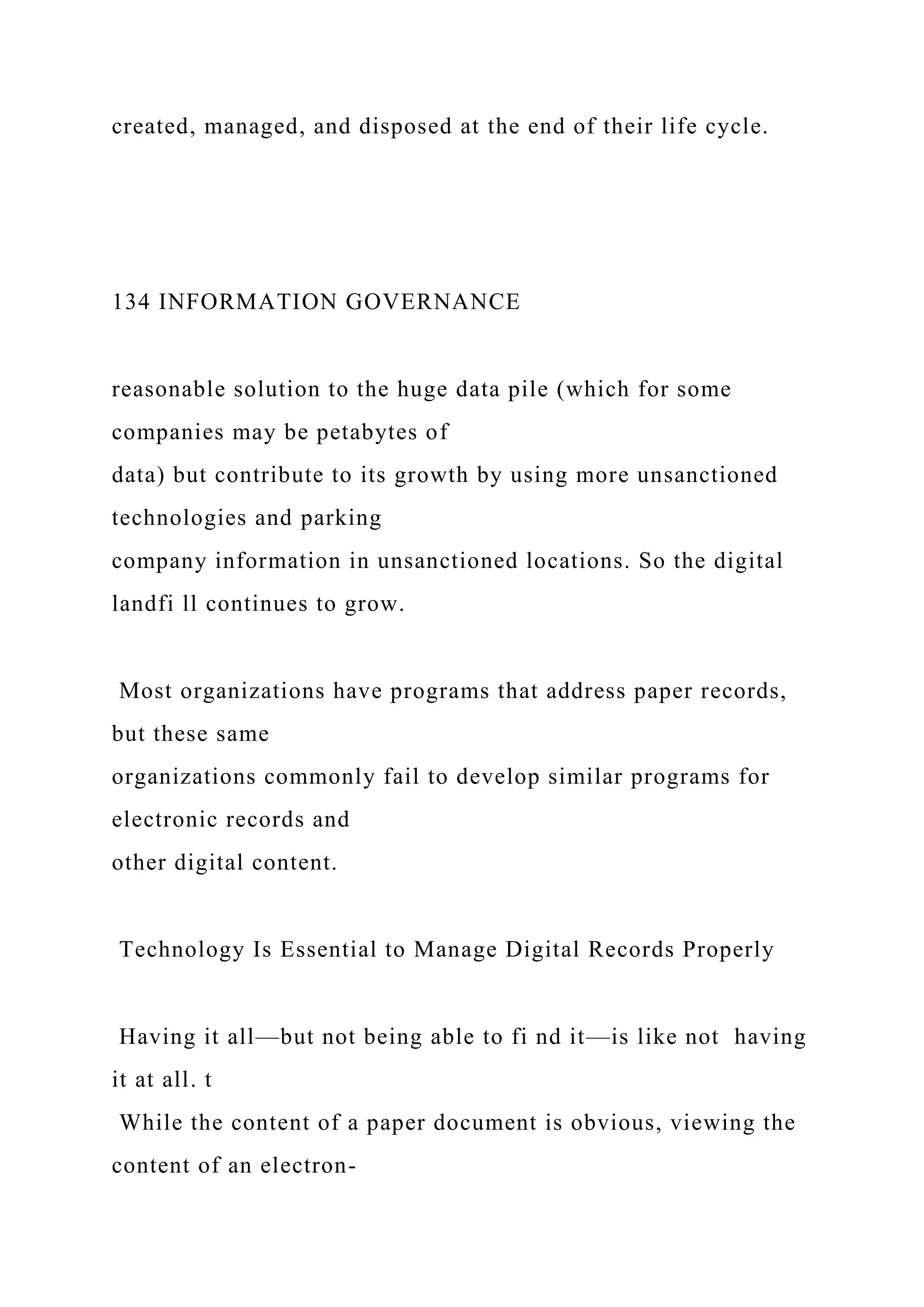 created, managed, and disposed at the end of their life cycle.
134 INFORMATION GOVERNANCE
reasonable solution to the huge data pile (which for some
companies may be petabytes of
data) but contribute to its growth by using more unsanctioned
technologies and parking
company information in unsanctioned locations. So the digital
landfi ll continues to grow.
Most organizations have programs that address paper records,
but these same
organizations commonly fail to develop similar programs for
electronic records and
other digital content.
Technology Is Essential to Manage Digital Records Properly
Having it all—but not being able to fi nd it—is like not having
it at all. t
While the content of a paper document is obvious, viewing the
content of an electron-
 