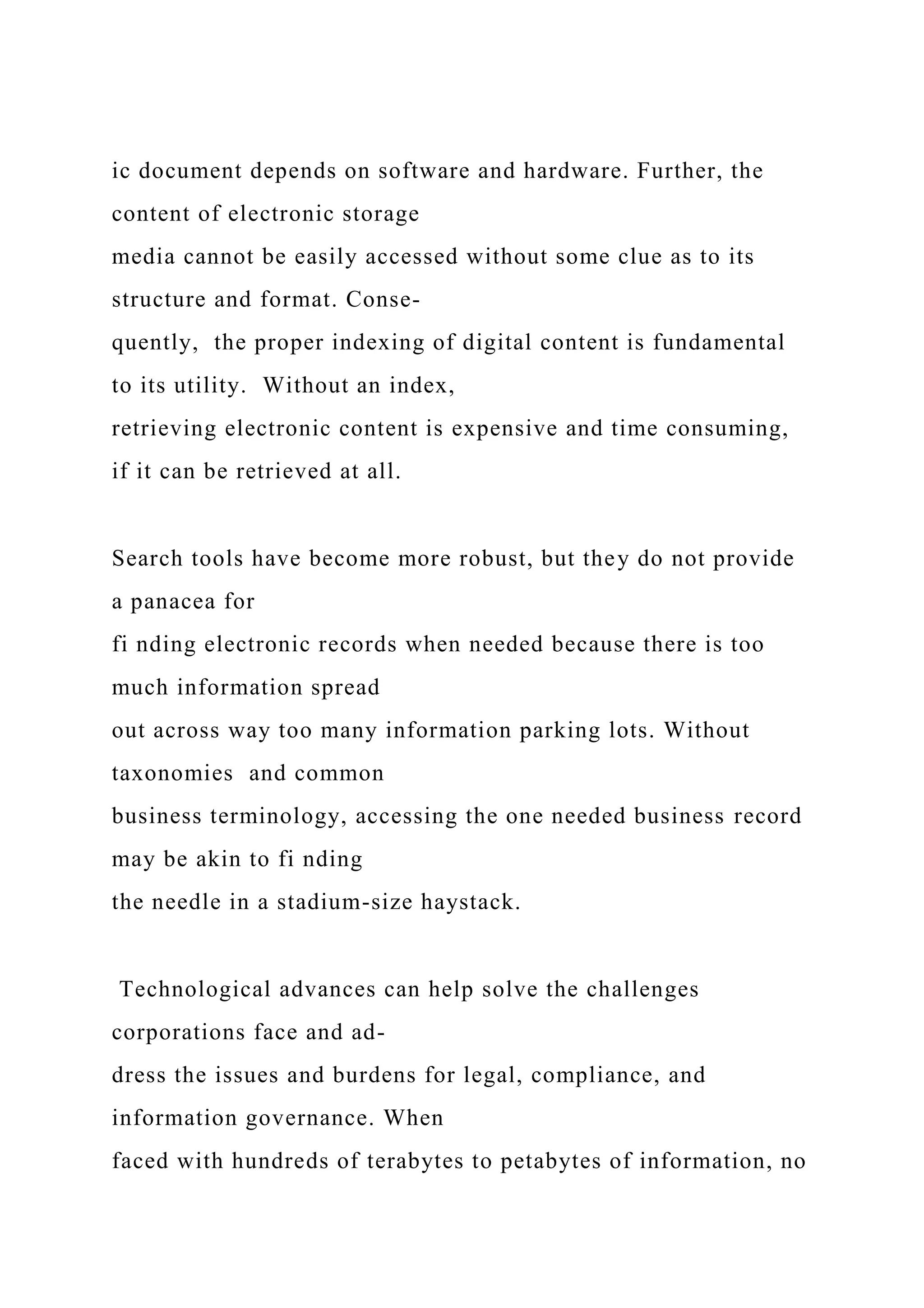 ic document depends on software and hardware. Further, the
content of electronic storage
media cannot be easily accessed without some clue as to its
structure and format. Conse-
quently, the proper indexing of digital content is fundamental
to its utility. Without an index,
retrieving electronic content is expensive and time consuming,
if it can be retrieved at all.
Search tools have become more robust, but they do not provide
a panacea for
fi nding electronic records when needed because there is too
much information spread
out across way too many information parking lots. Without
taxonomies and common
business terminology, accessing the one needed business record
may be akin to fi nding
the needle in a stadium-size haystack.
Technological advances can help solve the challenges
corporations face and ad-
dress the issues and burdens for legal, compliance, and
information governance. When
faced with hundreds of terabytes to petabytes of information, no
 
