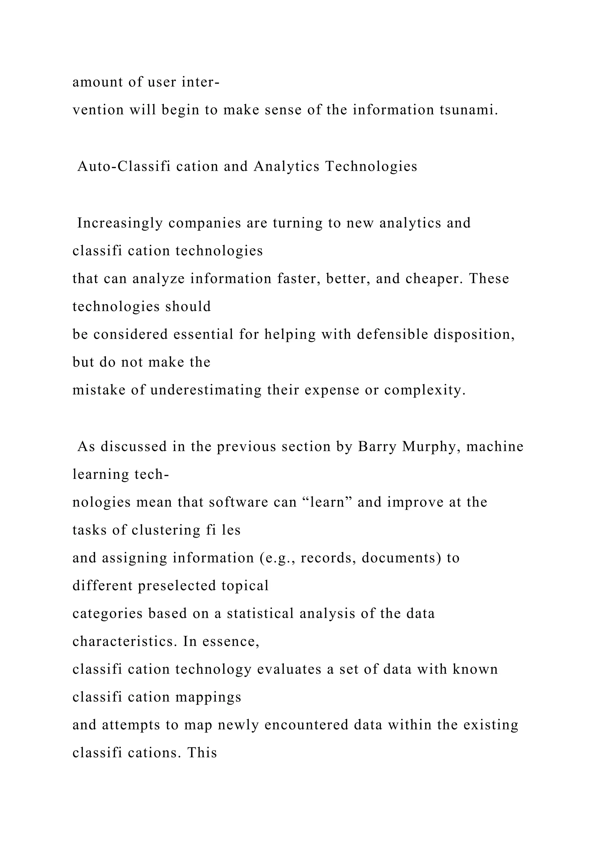 amount of user inter-
vention will begin to make sense of the information tsunami.
Auto-Classifi cation and Analytics Technologies
Increasingly companies are turning to new analytics and
classifi cation technologies
that can analyze information faster, better, and cheaper. These
technologies should
be considered essential for helping with defensible disposition,
but do not make the
mistake of underestimating their expense or complexity.
As discussed in the previous section by Barry Murphy, machine
learning tech-
nologies mean that software can “learn” and improve at the
tasks of clustering fi les
and assigning information (e.g., records, documents) to
different preselected topical
categories based on a statistical analysis of the data
characteristics. In essence,
classifi cation technology evaluates a set of data with known
classifi cation mappings
and attempts to map newly encountered data within the existing
classifi cations. This
 