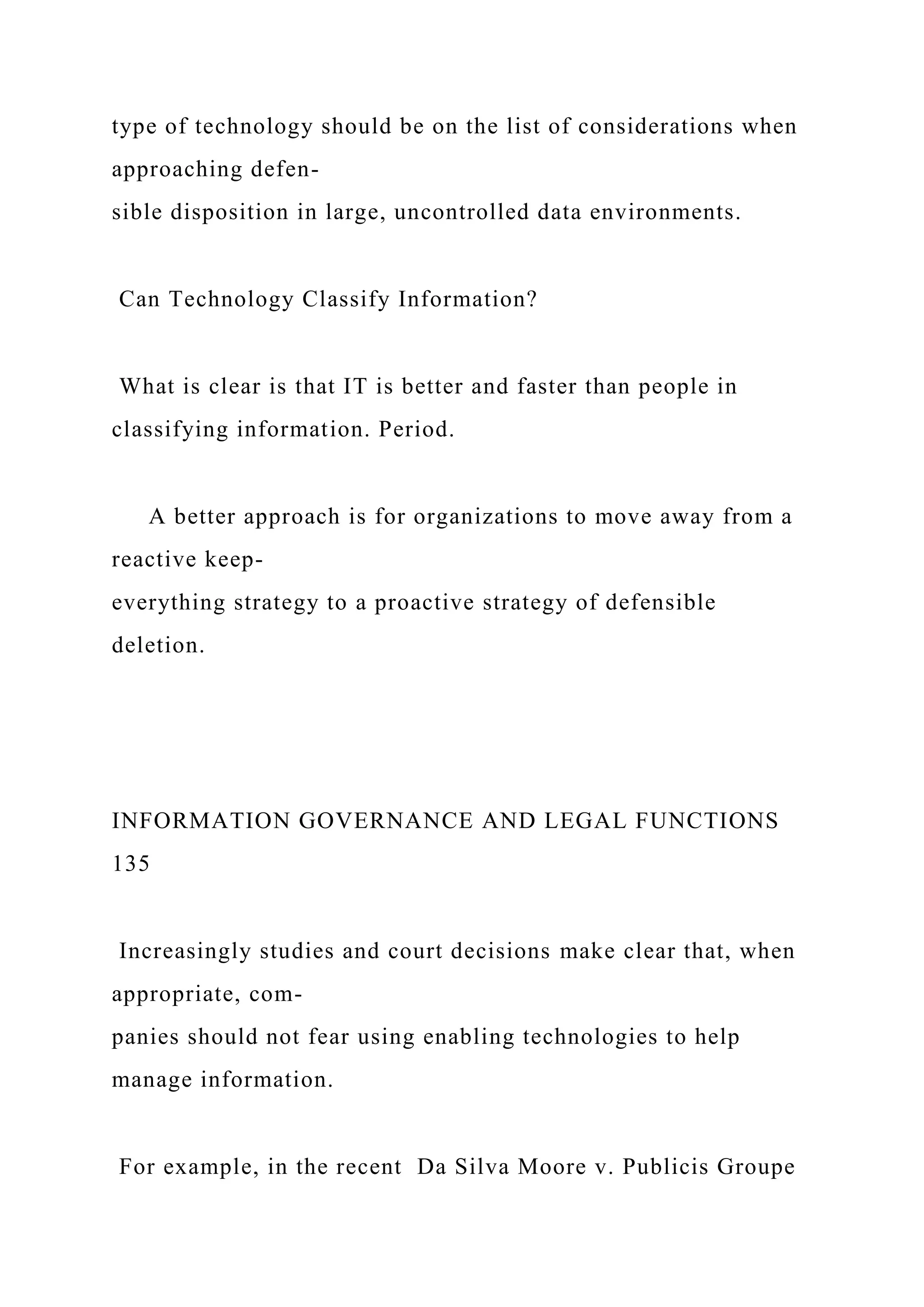 type of technology should be on the list of considerations when
approaching defen-
sible disposition in large, uncontrolled data environments.
Can Technology Classify Information?
What is clear is that IT is better and faster than people in
classifying information. Period.
A better approach is for organizations to move away from a
reactive keep-
everything strategy to a proactive strategy of defensible
deletion.
INFORMATION GOVERNANCE AND LEGAL FUNCTIONS
135
Increasingly studies and court decisions make clear that, when
appropriate, com-
panies should not fear using enabling technologies to help
manage information.
For example, in the recent Da Silva Moore v. Publicis Groupe
 