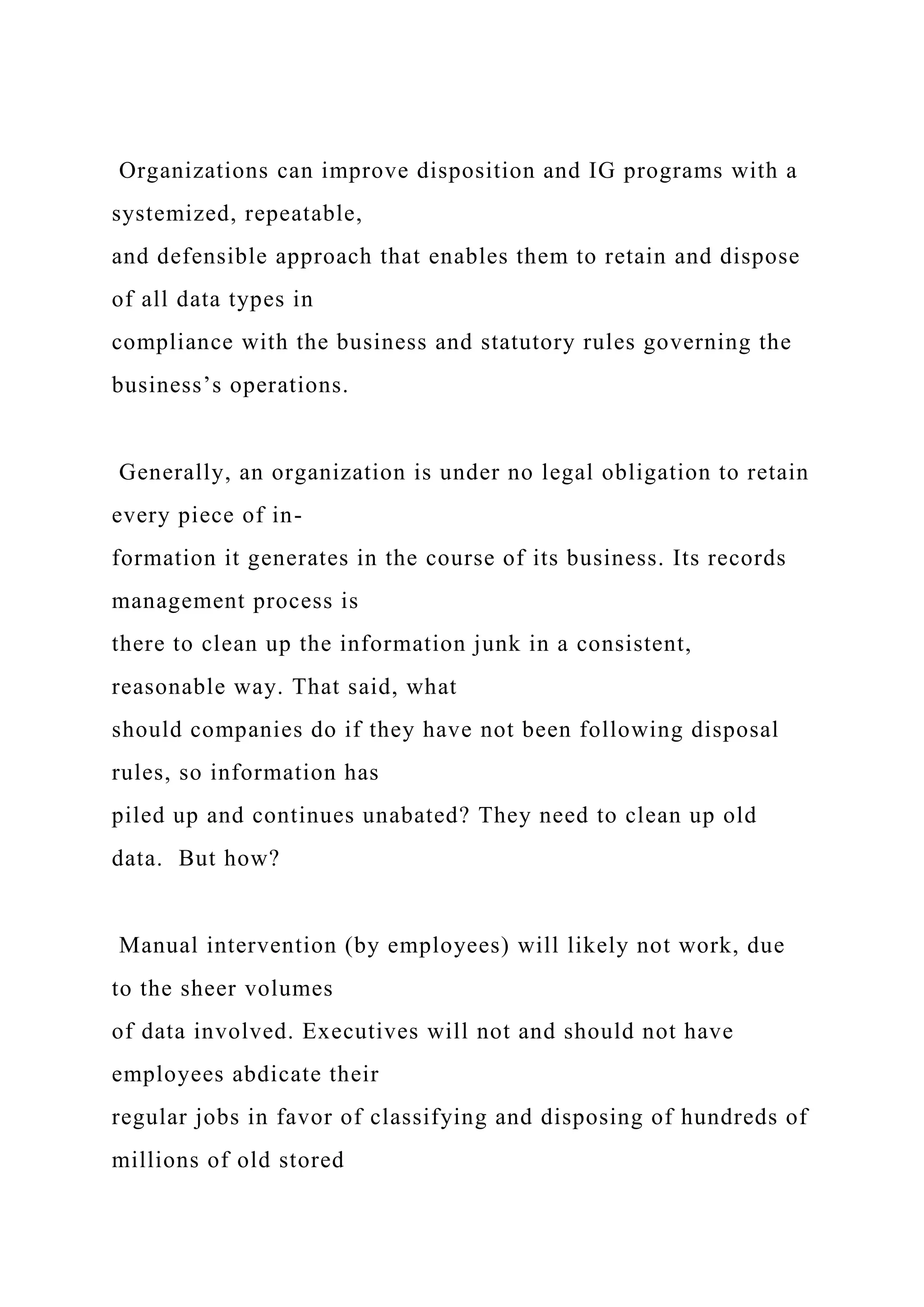 Organizations can improve disposition and IG programs with a
systemized, repeatable,
and defensible approach that enables them to retain and dispose
of all data types in
compliance with the business and statutory rules governing the
business’s operations.
Generally, an organization is under no legal obligation to retain
every piece of in-
formation it generates in the course of its business. Its records
management process is
there to clean up the information junk in a consistent,
reasonable way. That said, what
should companies do if they have not been following disposal
rules, so information has
piled up and continues unabated? They need to clean up old
data. But how?
Manual intervention (by employees) will likely not work, due
to the sheer volumes
of data involved. Executives will not and should not have
employees abdicate their
regular jobs in favor of classifying and disposing of hundreds of
millions of old stored
 