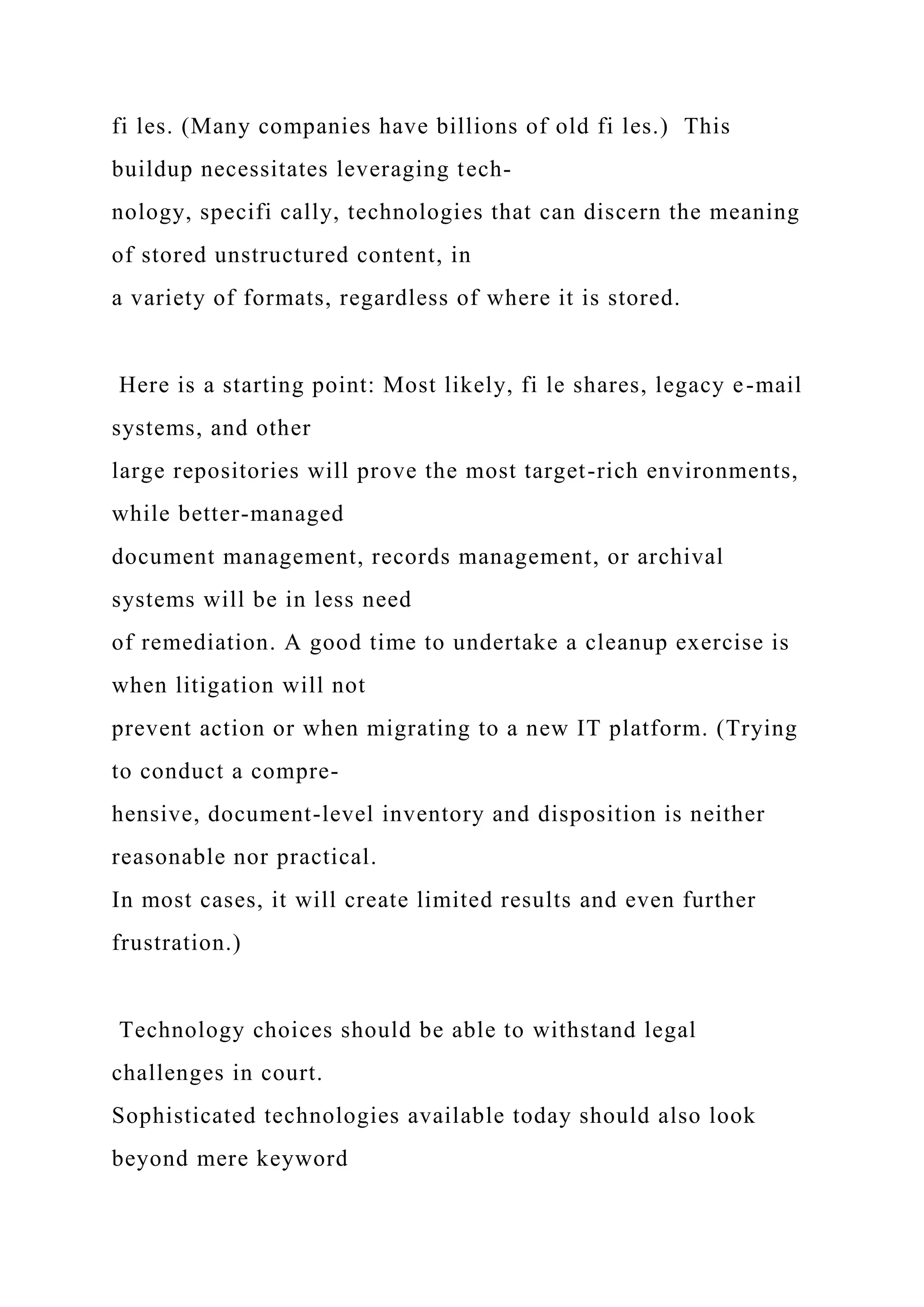 fi les. (Many companies have billions of old fi les.) This
buildup necessitates leveraging tech-
nology, specifi cally, technologies that can discern the meaning
of stored unstructured content, in
a variety of formats, regardless of where it is stored.
Here is a starting point: Most likely, fi le shares, legacy e-mail
systems, and other
large repositories will prove the most target-rich environments,
while better-managed
document management, records management, or archival
systems will be in less need
of remediation. A good time to undertake a cleanup exercise is
when litigation will not
prevent action or when migrating to a new IT platform. (Trying
to conduct a compre-
hensive, document-level inventory and disposition is neither
reasonable nor practical.
In most cases, it will create limited results and even further
frustration.)
Technology choices should be able to withstand legal
challenges in court.
Sophisticated technologies available today should also look
beyond mere keyword
 