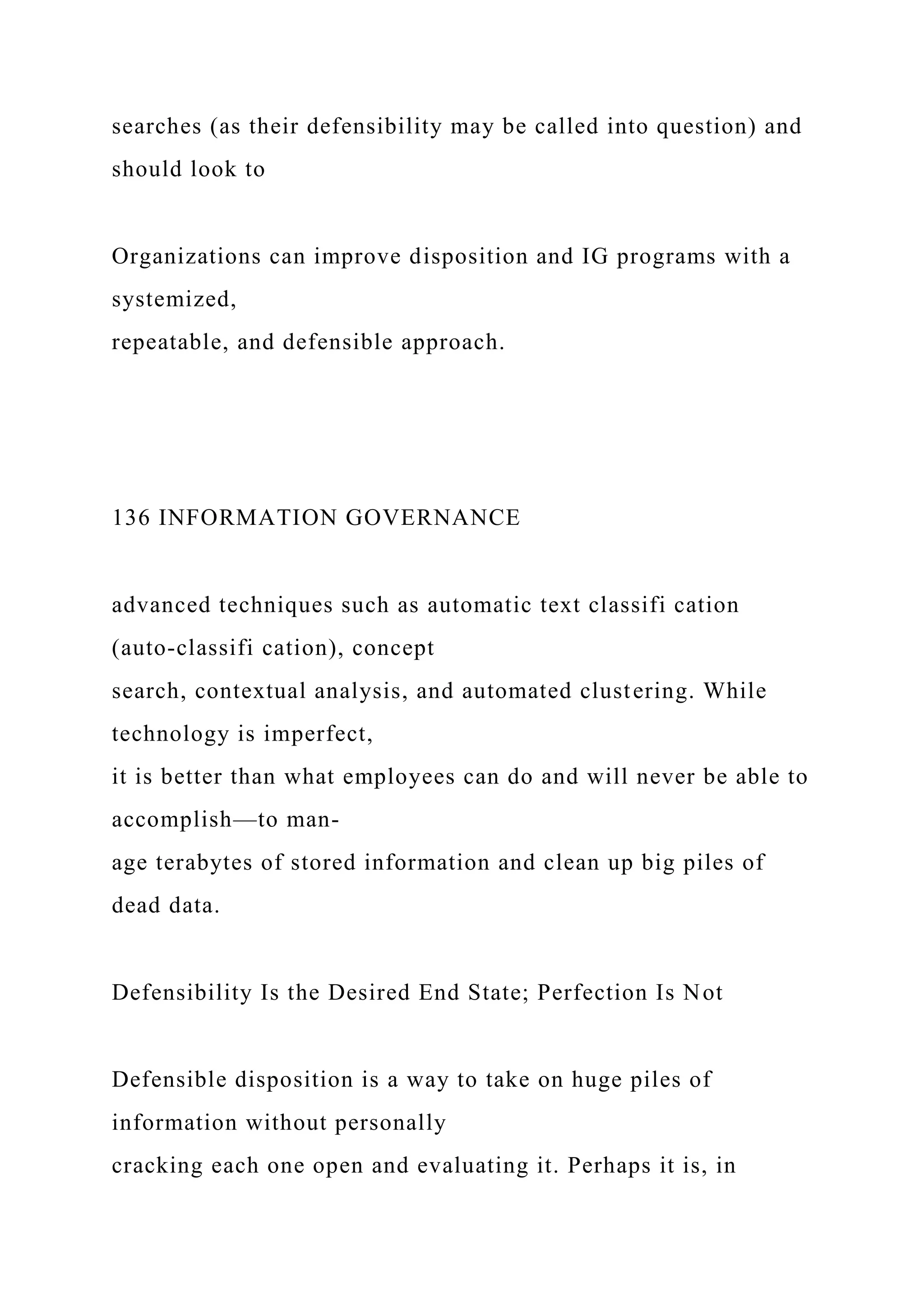 searches (as their defensibility may be called into question) and
should look to
Organizations can improve disposition and IG programs with a
systemized,
repeatable, and defensible approach.
136 INFORMATION GOVERNANCE
advanced techniques such as automatic text classifi cation
(auto-classifi cation), concept
search, contextual analysis, and automated clustering. While
technology is imperfect,
it is better than what employees can do and will never be able to
accomplish—to man-
age terabytes of stored information and clean up big piles of
dead data.
Defensibility Is the Desired End State; Perfection Is Not
Defensible disposition is a way to take on huge piles of
information without personally
cracking each one open and evaluating it. Perhaps it is, in
 