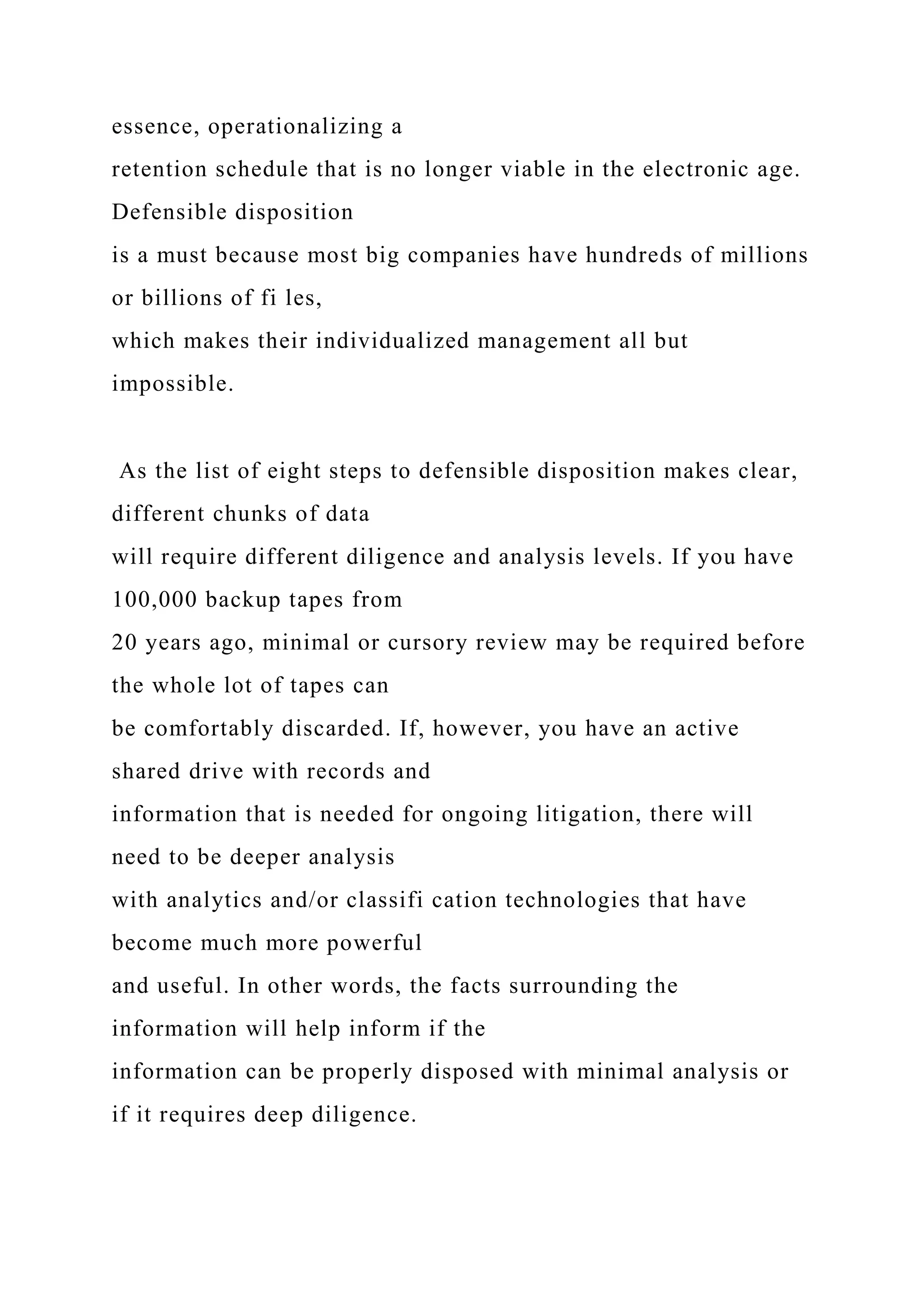 essence, operationalizing a
retention schedule that is no longer viable in the electronic age.
Defensible disposition
is a must because most big companies have hundreds of millions
or billions of fi les,
which makes their individualized management all but
impossible.
As the list of eight steps to defensible disposition makes clear,
different chunks of data
will require different diligence and analysis levels. If you have
100,000 backup tapes from
20 years ago, minimal or cursory review may be required before
the whole lot of tapes can
be comfortably discarded. If, however, you have an active
shared drive with records and
information that is needed for ongoing litigation, there will
need to be deeper analysis
with analytics and/or classifi cation technologies that have
become much more powerful
and useful. In other words, the facts surrounding the
information will help inform if the
information can be properly disposed with minimal analysis or
if it requires deep diligence.
 