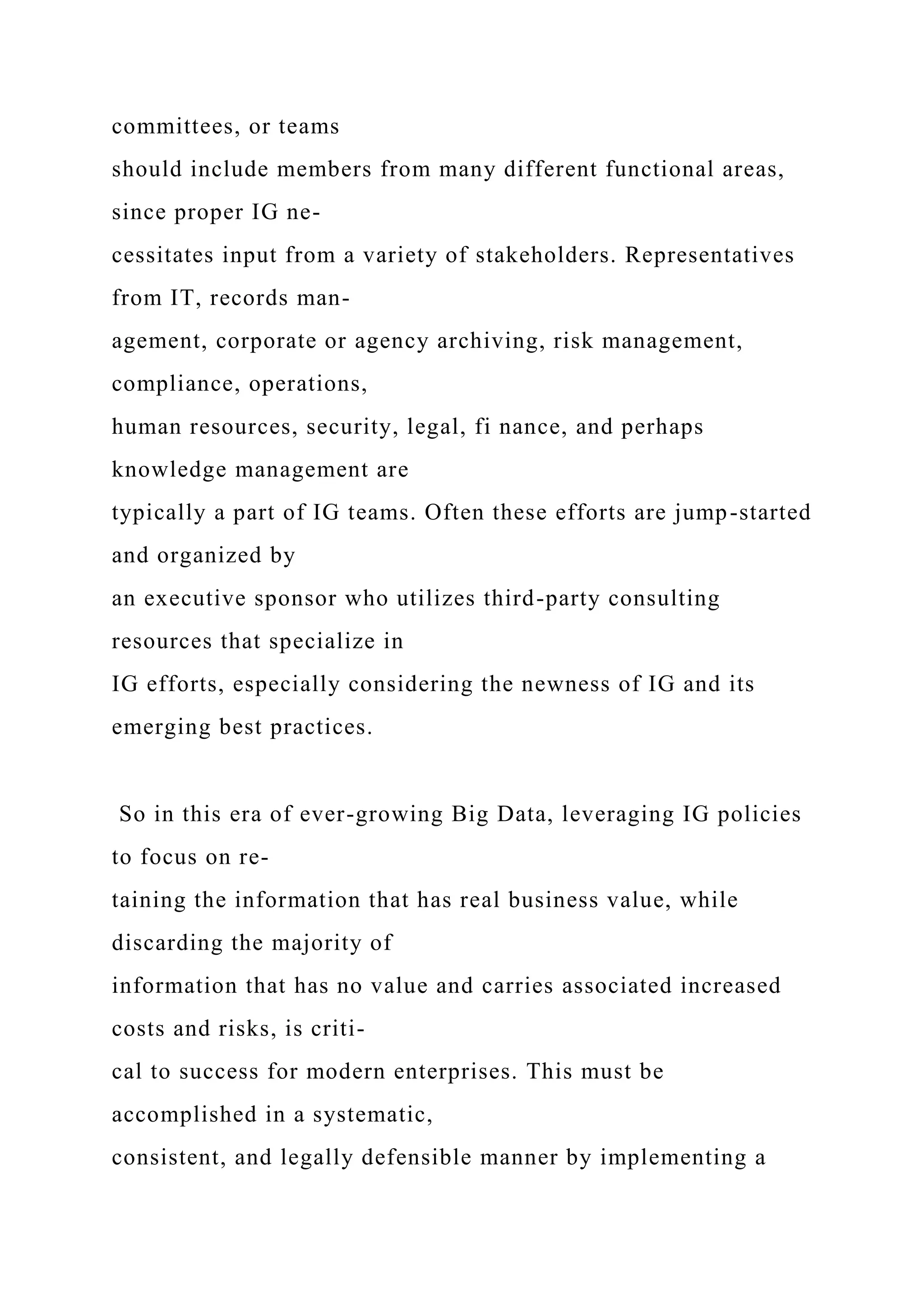 committees, or teams
should include members from many different functional areas,
since proper IG ne-
cessitates input from a variety of stakeholders. Representatives
from IT, records man-
agement, corporate or agency archiving, risk management,
compliance, operations,
human resources, security, legal, fi nance, and perhaps
knowledge management are
typically a part of IG teams. Often these efforts are jump-started
and organized by
an executive sponsor who utilizes third-party consulting
resources that specialize in
IG efforts, especially considering the newness of IG and its
emerging best practices.
So in this era of ever-growing Big Data, leveraging IG policies
to focus on re-
taining the information that has real business value, while
discarding the majority of
information that has no value and carries associated increased
costs and risks, is criti-
cal to success for modern enterprises. This must be
accomplished in a systematic,
consistent, and legally defensible manner by implementing a
 